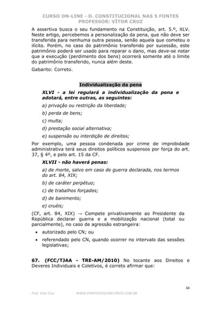 CURSO ON-LINE - D. CONSTITUCIONAL NAS 5 FONTES
PROFESSOR: VÍTOR CRUZ
34
Prof. Vítor Cruz WWW.PONTODOSCONCURSOS.COM.BR
A assertiva busca o seu fundamento na Constituição, art. 5.º, XLV.
Neste artigo, percebemos a personalização da pena, que não deve ser
transferida para nenhuma outra pessoa, senão aquela que cometeu o
ilícito. Porém, no caso do patrimônio transferido por sucessão, este
patrimônio poderá ser usado para reparar o dano, mas deve-se notar
que a execução (perdimento dos bens) ocorrerá somente até o limite
do patrimônio transferido, nunca além deste.
Gabarito: Correto.
Individualização da pena
XLVI - a lei regulará a individualização da pena e
adotará, entre outras, as seguintes:
a) privação ou restrição da liberdade;
b) perda de bens;
c) multa;
d) prestação social alternativa;
e) suspensão ou interdição de direitos;
Por exemplo, uma pessoa condenada por crime de improbidade
administrativa terá seus direitos políticos suspensos por força do art.
37, § 4º, e pelo art. 15 da CF.
XLVII - não haverá penas:
a) de morte, salvo em caso de guerra declarada, nos termos
do art. 84, XIX;
b) de caráter perpétuo;
c) de trabalhos forçados;
d) de banimento;
e) cruéis;
(CF, art. 84, XIX) → Compete privativamente ao Presidente da
República declarar guerra e a mobilização nacional (total ou
parcialmente), no caso de agressão estrangeira:
• autorizado pelo CN; ou
• referendado pelo CN, quando ocorrer no intervalo das sessões
legislativas;
67. (FCC/TJAA - TRE-AM/2010) No tocante aos Direitos e
Deveres Individuais e Coletivos, é correto afirmar que:
 