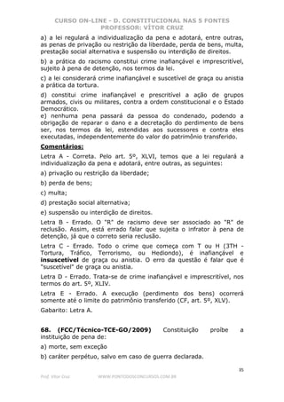 CURSO ON-LINE - D. CONSTITUCIONAL NAS 5 FONTES
PROFESSOR: VÍTOR CRUZ
35
Prof. Vítor Cruz WWW.PONTODOSCONCURSOS.COM.BR
a) a lei regulará a individualização da pena e adotará, entre outras,
as penas de privação ou restrição da liberdade, perda de bens, multa,
prestação social alternativa e suspensão ou interdição de direitos.
b) a prática do racismo constitui crime inafiançável e imprescritível,
sujeito à pena de detenção, nos termos da lei.
c) a lei considerará crime inafiançável e suscetível de graça ou anistia
a prática da tortura.
d) constitui crime inafiançável e prescritível a ação de grupos
armados, civis ou militares, contra a ordem constitucional e o Estado
Democrático.
e) nenhuma pena passará da pessoa do condenado, podendo a
obrigação de reparar o dano e a decretação do perdimento de bens
ser, nos termos da lei, estendidas aos sucessores e contra eles
executadas, independentemente do valor do patrimônio transferido.
Comentários:
Letra A - Correta. Pelo art. 5º, XLVI, temos que a lei regulará a
individualização da pena e adotará, entre outras, as seguintes:
a) privação ou restrição da liberdade;
b) perda de bens;
c) multa;
d) prestação social alternativa;
e) suspensão ou interdição de direitos.
Letra B - Errado. O "R" de racismo deve ser associado ao "R" de
reclusão. Assim, está errado falar que sujeita o infrator à pena de
detenção, já que o correto seria reclusão.
Letra C - Errado. Todo o crime que começa com T ou H (3TH -
Tortura, Tráfico, Terrorismo, ou Hediondo), é inafiançável e
insuscetível de graça ou anistia. O erro da questão é falar que é
"suscetível" de graça ou anistia.
Letra D - Errado. Trata-se de crime inafiançável e imprescritível, nos
termos do art. 5º, XLIV.
Letra E - Errado. A execução (perdimento dos bens) ocorrerá
somente até o limite do patrimônio transferido (CF, art. 5º, XLV).
Gabarito: Letra A.
68. (FCC/Técnico-TCE-GO/2009) Constituição proíbe a
instituição de pena de:
a) morte, sem exceção
b) caráter perpétuo, salvo em caso de guerra declarada.
 