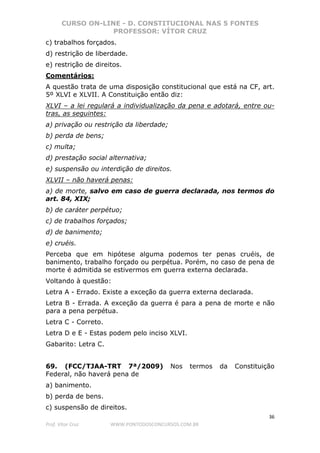 CURSO ON-LINE - D. CONSTITUCIONAL NAS 5 FONTES
PROFESSOR: VÍTOR CRUZ
36
Prof. Vítor Cruz WWW.PONTODOSCONCURSOS.COM.BR
c) trabalhos forçados.
d) restrição de liberdade.
e) restrição de direitos.
Comentários:
A questão trata de uma disposição constitucional que está na CF, art.
5º XLVI e XLVII. A Constituição então diz:
XLVI – a lei regulará a individualização da pena e adotará, entre ou-
tras, as seguintes:
a) privação ou restrição da liberdade;
b) perda de bens;
c) multa;
d) prestação social alternativa;
e) suspensão ou interdição de direitos.
XLVII – não haverá penas:
a) de morte, salvo em caso de guerra declarada, nos termos do
art. 84, XIX;
b) de caráter perpétuo;
c) de trabalhos forçados;
d) de banimento;
e) cruéis.
Perceba que em hipótese alguma podemos ter penas cruéis, de
banimento, trabalho forçado ou perpétua. Porém, no caso de pena de
morte é admitida se estivermos em guerra externa declarada.
Voltando à questão:
Letra A - Errado. Existe a exceção da guerra externa declarada.
Letra B - Errada. A exceção da guerra é para a pena de morte e não
para a pena perpétua.
Letra C - Correto.
Letra D e E - Estas podem pelo inciso XLVI.
Gabarito: Letra C.
69. (FCC/TJAA-TRT 7ª/2009) Nos termos da Constituição
Federal, não haverá pena de
a) banimento.
b) perda de bens.
c) suspensão de direitos.
 