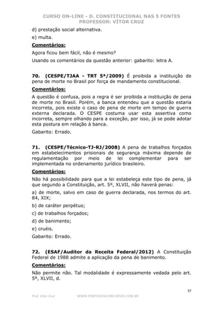 CURSO ON-LINE - D. CONSTITUCIONAL NAS 5 FONTES
PROFESSOR: VÍTOR CRUZ
37
Prof. Vítor Cruz WWW.PONTODOSCONCURSOS.COM.BR
d) prestação social alternativa.
e) multa.
Comentários:
Agora ficou bem fácil, não é mesmo?
Usando os comentários da questão anterior: gabarito: letra A.
70. (CESPE/TJAA - TRT 5ª/2009) É proibida a instituição de
pena de morte no Brasil por força de mandamento constitucional.
Comentários:
A questão é confusa, pois a regra é ser proibida a instituição de pena
de morte no Brasil. Porém, a banca entendeu que a questão estaria
incorreta, pois existe o caso de pena de morte em tempo de guerra
externa declarada. O CESPE costuma usar esta assertiva como
incorreta, sempre olhando para a exceção, por isso, já se pode adotar
esta postura em relação à banca.
Gabarito: Errado.
71. (CESPE/Técnico-TJ-RJ/2008) A pena de trabalhos forçados
em estabelecimentos prisionais de segurança máxima depende de
regulamentação por meio de lei complementar para ser
implementada no ordenamento jurídico brasileiro.
Comentários:
Não há possibilidade para que a lei estabeleça este tipo de pena, já
que segundo a Constituição, art. 5º, XLVII, não haverá penas:
a) de morte, salvo em caso de guerra declarada, nos termos do art.
84, XIX;
b) de caráter perpétuo;
c) de trabalhos forçados;
d) de banimento;
e) cruéis.
Gabarito: Errado.
72. (ESAF/Auditor da Receita Federal/2012) A Constituição
Federal de 1988 admite a aplicação da pena de banimento.
Comentários:
Não permite não. Tal modalidade é expressamente vedada pelo art.
5º, XLVII, d.
 
