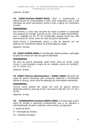 CURSO ON-LINE - D. CONSTITUCIONAL NAS 5 FONTES
PROFESSOR: VÍTOR CRUZ
38
Prof. Vítor Cruz WWW.PONTODOSCONCURSOS.COM.BR
Gabarito: Errado.
73. (ESAF/Analista-SUSEP/2010) Para a Constituição, a
sobrevivência da nacionalidade é valor mais importante que a vida
individual de quem porventura venha a trair a pátria em momentos
cruciais.
Comentários:
Isso mesmo, o único caso de pena de morte no Brasil é a deserção
em presença do inimigo, previsto no art. 392 do Código Penal Militar,
com o respaldo do art. 5º da Constituição quando prevê que não
haverá pena de morte, salvo em caso de guerra declarada.
Desta forma, a Constituição coloca a vida do desertor em um
patamar de importância abaixo da preservação da nação.
Gabarito: Correto.
74. (ESAF/ATRFB/2009) A Constituição Federal proíbe a aplicação
de pena de morte em caso de guerra declarada.
Comentários:
No caso de guerra declarada, pode haver pena de morte, como
vimos, é uma exceção à regra de ser vedada a pena de morte(CF,
art. 5°, XLVII, “a”).
Gabarito: Errado.
75. (ESAF/Técnico Administrativo – ANEEL/2004) Somente em
casos de guerra declarada pelo Congresso Nacional a Constituição
admite a tortura, como meio de obtenção de informações relevantes.
Comentários:
Tortura nunca poderá ser usada. Em caso de guerra externa
declarada poderá a pena de morte, mas tortura não (CF, art. 5º, III e
XLVII).
Gabarito: Errado.
76. (CESGRANRIO/Analista-DNPM/2006) A Constituição prevê,
entre os direitos e garantias fundamentais, que a lei regulará a
individualização da pena e adotará, entre outras, as seguintes:
I - perda de bens;
II - interdição de direitos;
III - trabalhos forçados;
 
