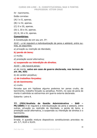 CURSO ON-LINE - D. CONSTITUCIONAL NAS 5 FONTES
PROFESSOR: VÍTOR CRUZ
39
Prof. Vítor Cruz WWW.PONTODOSCONCURSOS.COM.BR
IV - banimento.
Estão corretas:
(A) I e II, apenas.
(B) I e IV, apenas.
(C) II e III, apenas.
(D) I, III e IV, apenas.
(E) II, III e IV, apenas.
Comentários:
A Constituição diz em seu art. 5º:
XLVI – a lei regulará a individualização da pena e adotará, entre ou-
tras, as seguintes:
a) privação ou restrição da liberdade;
b) perda de bens;
c) multa;
d) prestação social alternativa;
e) suspensão ou interdição de direitos.
XLVII – não haverá penas:
a) de morte, salvo em caso de guerra declarada, nos termos do
art. 84, XIX;
b) de caráter perpétuo;
c) de trabalhos forçados;
d) de banimento;
e) cruéis.
Perceba que em hipótese alguma podemos ter penas cruéis, de
banimento, trabalho forçado ou perpétua. Porém, no caso de pena de
morte é admitida se estivermos em guerra externa declarada.
Gabarito: Letra A.
77. (FGV/Analista de Gestão Administrativa – SAD –
PE/2009) A lei regulará a individualização da pena e adotará, entre
outras, privação ou restrição da liberdade, a perda de bens, a
prestação social alternativa, a suspensão ou interdição de direitos e o
banimento.
Comentários:
Errada. A questão mistura dispositivos constitucionais previstos no
art. 5.º, XLVI e XLVII.
 