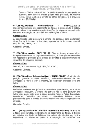 CURSO ON-LINE - D. CONSTITUCIONAL NAS 5 FONTES
PROFESSOR: VÍTOR CRUZ
4
Prof. Vítor Cruz WWW.PONTODOSCONCURSOS.COM.BR
Correto. Todos tem o direito de pedir providências aos poderes
públicos, sem que se precise pagar nada por isso, da mesma
forma, terão também o direito de obter certidões. É a previsão
do art. 5º, XXXIV.
6.(CESPE/Analista Administrativo - PREVIC/2011)
Independentemente do pagamento de taxas, é assegurada a todos,
para a defesa e esclarecimento de situações de interesse pessoal e de
terceiro, a obtenção de certidões em repartições públicas.
Comentários:
A Constituição não assegura o direito de certidão para esclarecer
situações de interesse de terceiros, apenas as de interesse pessoal
(CF, art. 5º, XXXIV, "b").
Gabarito: Errado.
7.(ESAF/Procurador PGFN/2012) São a todos assegurados,
independentemente do pagamento de taxas, a obtenção de certidões
em repartições públicas, para defesa de direitos e esclarecimentos de
situações de interesse pessoal.
Comentários:
Isso aí... é o teor do art. 5º,XXXIV, “a” e “b”.
Gabarito: Correto.
8.(ESAF/Analista Administrativo - ANEEL/2006) O direito de
petição garante a todo indivíduo, independentemente de ser
advogado, a defesa, por si mesmo, de qualquer interesse seu em
juízo.
Comentários:
Defender interesse em juízo é a capacidade postulatória, esta só os
advogados possuem. O direito de petição não é para postular em
juízo, mas para pedir que o poder público (seja o Poder Executivo,
Legislativo, Judiciário ou ainda o Ministério Público) tome
providências para a defesa de seus direitos ou contra ilegalidade ou
abusos.
Gabarito: Errado.
9. (FGV/Analista de Controle Interno – SAD – PE/2009) São
a todos assegurados, condicionado ao pagamento de taxas, o direito
de petição aos Poderes Públicos em defesa de direitos ou contra
ilegalidade ou abuso de poder e a obtenção de certidões em
 