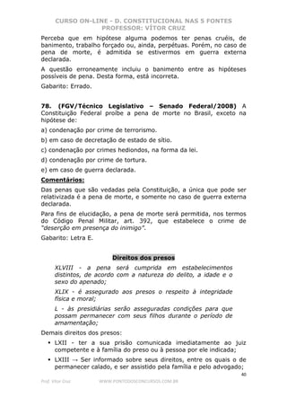 CURSO ON-LINE - D. CONSTITUCIONAL NAS 5 FONTES
PROFESSOR: VÍTOR CRUZ
40
Prof. Vítor Cruz WWW.PONTODOSCONCURSOS.COM.BR
Perceba que em hipótese alguma podemos ter penas cruéis, de
banimento, trabalho forçado ou, ainda, perpétuas. Porém, no caso de
pena de morte, é admitida se estivermos em guerra externa
declarada.
A questão erroneamente incluiu o banimento entre as hipóteses
possíveis de pena. Desta forma, está incorreta.
Gabarito: Errado.
78. (FGV/Técnico Legislativo – Senado Federal/2008) A
Constituição Federal proíbe a pena de morte no Brasil, exceto na
hipótese de:
a) condenação por crime de terrorismo.
b) em caso de decretação de estado de sítio.
c) condenação por crimes hediondos, na forma da lei.
d) condenação por crime de tortura.
e) em caso de guerra declarada.
Comentários:
Das penas que são vedadas pela Constituição, a única que pode ser
relativizada é a pena de morte, e somente no caso de guerra externa
declarada.
Para fins de elucidação, a pena de morte será permitida, nos termos
do Código Penal Militar, art. 392, que estabelece o crime de
“deserção em presença do inimigo”.
Gabarito: Letra E.
Direitos dos presos
XLVIII - a pena será cumprida em estabelecimentos
distintos, de acordo com a natureza do delito, a idade e o
sexo do apenado;
XLIX - é assegurado aos presos o respeito à integridade
física e moral;
L - às presidiárias serão asseguradas condições para que
possam permanecer com seus filhos durante o período de
amamentação;
Demais direitos dos presos:
LXII - ter a sua prisão comunicada imediatamente ao juiz
competente e à família do preso ou à pessoa por ele indicada;
LXIII → Ser informado sobre seus direitos, entre os quais o de
permanecer calado, e ser assistido pela família e pelo advogado;
 
