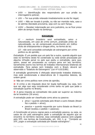 CURSO ON-LINE - D. CONSTITUCIONAL NAS 5 FONTES
PROFESSOR: VÍTOR CRUZ
41
Prof. Vítor Cruz WWW.PONTODOSCONCURSOS.COM.BR
LXIV → Identificação dos responsáveis por sua prisão ou
interrogatório policial;
LXV → Ter sua prisão relaxada imediatamente se ela for ilegal;
LXVI → Não ser levado à prisão, ou não ser mantido nela, caso a
lei admita liberdade provisória, seja com ou sem fiança;
LXXV → Receber indenização por erro judiciário, ou se ficar preso
além do tempo fixado na sentença;
Extradição
LI - nenhum brasileiro será extraditado, salvo o
naturalizado, em caso de crime comum, praticado antes da
naturalização, ou de comprovado envolvimento em tráfico
ilícito de entorpecentes e drogas afins, na forma da lei;
LII - não será concedida extradição de estrangeiro por crime
político ou de opinião;
Extradição: É um pedido que um país faz a outro, quando alguém que
está no território deste foi condenado ou está sendo processado por
alguma infração penal no país que pediu a extradição, para que,
assim, possa ser processado ou cumpra pena em seu território.
Geralmente ocorre nos termos de tratados internacionais bilaterais de
extradição. Para países sem tratados com o Brasil, deverá ser
observado o “Estatuto do Estrangeiro” (Lei nº 6.815/80).
A extradição geralmente é efetuada observando tratados bilaterais,
mas está condicionada a observância de 3 requisitos básicos, de
ordem geral:
1- Não ser crime político nem crime de opinião;
2- O crime a ele imputado deve ter dupla tipificação (ou seja, tem
que ser algo que seja considerado crime tanto no país que pede a
extradição quanto no Brasil);
3- A pena imposta ao extraditado não pode ser superior ao máximo
da lei brasileira (30 anos).
A extradição pode ser classificada como ativa ou passiva:
• ativa – quando solicitada pelo Brasil a outro Estado (Brasil
fez o pedido = ativa);
• passiva – quando requerida por outro Estado ao Brasil (o
Brasil recebeu o pedido = passiva);
A Constituição só previu regras para a extradição passiva, ou seja, os
casos de um país estrangeiro pedir a extradição de alguém que se
encontra no território nacional, essa extradição passiva será julgada
pelo STF, nos termos da Constituição, art. 102, I, g: "Compete ao
STF, julgar a extradição solicitada por Estado estrangeiro".
 