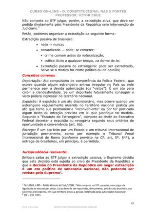 CURSO ON-LINE - D. CONSTITUCIONAL NAS 5 FONTES
PROFESSOR: VÍTOR CRUZ
42
Prof. Vítor Cruz WWW.PONTODOSCONCURSOS.COM.BR
Não compete ao STF julgar, porém, a extradição ativa, que deve ser
pedida diretamente pelo Presidente da República sem intervenção do
Judiciário.1
Então, podemos organizar a extradição da seguinte forma:
Extradição passiva de brasileiro:
• nato → nunca;
• naturalizado → pode, se cometer:
crime comum antes da naturalização;
tráfico ilícito a qualquer tempo, na forma da lei.
• Extradição passiva de estrangeiro: pode ser extraditado,
salvo se o motivo for crime político ou de opinião;
Conceitos conexos
Deportação: Ato compulsório de competência da Polícia Federal, que
ocorre quando algum estrangeiro entrou irregular no País ou nele
permanece sem a devida autorização (os “vistos”). É um ato para
coibir a clandestinidade. Se um deportado futuramente conseguir o
visto poderá ingressar no território nacional.
Expulsão: A expulsão é um ato discricionário, mas ocorre quando um
estrangeiro regularmente inserido no território nacional pratica um
ato que torne sua permanência “inconveniente” ou por ter praticado
algum delito ou infração prevista em lei que justifique tal medida.
Segundo o “Estatuto do Estrangeiro”, compete ao chefe do Executivo
Federal decretar a expulsão ou revogá-la segundo seus critérios de
oportunidade e conveniência (art. 66).
Entrega: É um ato feito por um Estado a um tribunal internacional de
jurisdição permanente, como por exemplo o Tribunal Penal
Internacional de Roma (conforme previsto na CF, art, 5º, §4º), a
entrega de brasileiros, em princípio, é permitida.
Jurisprudência relevante:
Embora caiba ao STF julgar a extradição passiva, o Supremo decidiu
que esta decisão está sujeita ao crivo do Presidente da República e
que a decisão do Presidente da República em negar extradição
é um ato político de soberania nacional, não podendo ser
revisto pelo Supremo2
.
1
Pet 3569 / MS – Mato Grosso do Sul / 2006: “Não compete, ao STF, apreciar, nem julgar da
legalidade de extradições ativas. Estas deverão ser requeridas, diretamente, pelo Estado brasileiro, aos
Governos estrangeiros, em cujo território esteja a pessoa reclamada pelas autoridades nacionais”
2
STF - EXT 1085.
 