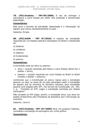 CURSO ON-LINE - D. CONSTITUCIONAL NAS 5 FONTES
PROFESSOR: VÍTOR CRUZ
43
Prof. Vítor Cruz WWW.PONTODOSCONCURSOS.COM.BR
79. (FCC/Analista - TRT-SP/2008) O ato de entregar o
estrangeiro a outro Estado por delito nele praticado é denominado
deportação.
Comentários:
Este seria o conceito de extradição. Deportação é a "devolução" de
alguém que entrou clandestinamente no país.
Gabarito: Errado.
80. (FCC/AJEM - TRT 8º/2010) A espécie de extradição
requerida por um Estado soberano estrangeiro ao Brasil é classificada
de:
a) bilateral.
b) unilateral.
c) objetiva.
d) fundamental.
e) passiva.
Comentários:
A extradição pode ser ativa ou passiva:
• ativa – quando solicitada pelo Brasil a outro Estado (Brasil fez o
pedido = ativa);
• passiva – quando requerida por outro Estado ao Brasil (o Brasil
recebeu o pedido = passiva);
Lembrando que a Constituição só previu regras para a extradição
passiva, ou seja, os casos de um país estrangeiro pedir a extradição
de alguém que se encontra no território nacional, essa extradição
passiva será julgada pelo STF, nos termos da Constituição, art. 102,
I, g: "Compete ao STF, julgar a extradição solicitada por Estado
estrangeiro".
Não compete ao STF julgar, porém, a extradição ativa, que deve ser
pedida diretamente pelo Presidente da República sem intervenção do
Judiciário.
Gabarito: Letra E.
81. (FCC/Analista - TRT 15ª/2009) Será, em qualquer hipótese,
concedida a extradição de estrangeiro por crime político.
Comentários:
 