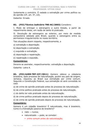 CURSO ON-LINE - D. CONSTITUCIONAL NAS 5 FONTES
PROFESSOR: VÍTOR CRUZ
44
Prof. Vítor Cruz WWW.PONTODOSCONCURSOS.COM.BR
Justamente o contrário. É vedada a extradição por crime político ou
de opinião (CF, art. 5º, LII).
Gabarito: Errado.
82. (FCC/Técnico Judiciário TRE-AC/2003) Considere:
I. Modo de entregar o estrangeiro a outro Estado, a partir de
requerimento deste, em razão de delito lá praticado.
II. Devolução de estrangeiro ao exterior, por meio de medida
compulsória adotada pelo Brasil, quando o estrangeiro entra ou
permanece irregularmente no nosso território.
Tais situações dizem respeito, respectivamente, a
a) extradição e deportação.
b) deportação e extradição.
c) expulsão e extradição.
d) deportação e repatriação.
e) repatriação e expulsão.
Comentários:
Deveria se assinalar, respectivamente: extradição e deportação.
Gabarito: Letra A.
83. (FCC/AJEM-TRT-23ª/2011) Homero obteve a cidadania
brasileira, após processo de naturalização, porém seu país de origem,
Jamaica, requereu ao Brasil sua extradição por crime comum.
Segundo a Constituição Federal, sua extradição só será concedida no
caso
a) de crime de opinião praticado antes do processo de naturalização.
b) de crime político praticado antes do processo de naturalização.
c) do delito ter sido praticado antes da naturalização.
d) de crime político praticado depois do processo de naturalização.
e) de crime de opinião praticado depois do processo de naturalização.
Comentário:
Homero é um cidadão brasileiro! É naturalizado, mas é brasileiro.
Como é a Extradição passiva de brasileiro?
• nato → nunca;
• naturalizado → pode, se cometer:
crime comum antes da naturalização;
 