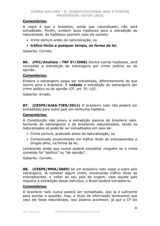 CURSO ON-LINE - D. CONSTITUCIONAL NAS 5 FONTES
PROFESSOR: VÍTOR CRUZ
46
Prof. Vítor Cruz WWW.PONTODOSCONCURSOS.COM.BR
Comentários:
A regra é que o brasileiro, ainda que naturalizado, não será
extraditado. Porém, existem duas hipóteses para a extradição do
naturalizado. As hipóteses ocorrem caso ele cometa:
• crime comum antes da naturalização; ou
• tráfico ilícito a qualquer tempo, na forma da lei.
Gabarito: Correto.
86. (FCC/Analista - TRF 5ª/2008) Dentre outras hipóteses, será
concedida a extradição de estrangeiro por crime político ou de
opinião.
Comentários:
Embora o estrangeiro possa ser extraditado, diferentemente do que
ocorre para o brasileiro. É vedada a extradição do estrangeiro por
crime político ou de opinião (CF, art. 5º, LII).
Gabarito: Errado.
87. (CESPE/AJAA-TJES/2011) O brasileiro nato não poderá ser
extraditado para outro país em nenhuma hipótese.
Comentários:
A Constituição não previu a extradição passiva de brasileiro nato.
Somente de estrangeiros e de brasileiros naturalizados, sendo os
naturalizados só poderão ser extraditados em caso de:
Crime comum, praticado antes da naturalização; ou
Comprovado envolvimento em tráfico ilícito de entorpecentes e
drogas afins, na forma da lei;
Lembrando ainda que nunca poderá extraditar ninguém se o crime
cometido for “político” ou “de opinião”.
Gabarito: Correto.
88. (CESPE/MMA/2009) Se um brasileiro nato viajar a outro país
estrangeiro, lá cometer algum crime, envolvendo tráfico ilícito de
entorpecentes, e voltar ao seu país de origem, caso aquele país
requeira a extradição desse indivíduo, o Brasil poderá extraditá-lo.
Comentários:
O brasileiro nato nunca poderá ser extraditado, isso já é suficiente
para acertar a questão, mas, a título de informação lembramos que
caso ele fosse naturalizado, isso poderia acontecer, já que a CF diz
 