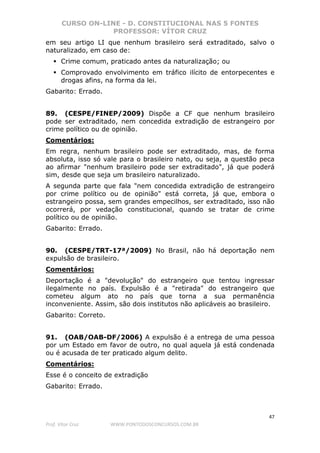CURSO ON-LINE - D. CONSTITUCIONAL NAS 5 FONTES
PROFESSOR: VÍTOR CRUZ
47
Prof. Vítor Cruz WWW.PONTODOSCONCURSOS.COM.BR
em seu artigo LI que nenhum brasileiro será extraditado, salvo o
naturalizado, em caso de:
Crime comum, praticado antes da naturalização; ou
Comprovado envolvimento em tráfico ilícito de entorpecentes e
drogas afins, na forma da lei.
Gabarito: Errado.
89. (CESPE/FINEP/2009) Dispõe a CF que nenhum brasileiro
pode ser extraditado, nem concedida extradição de estrangeiro por
crime político ou de opinião.
Comentários:
Em regra, nenhum brasileiro pode ser extraditado, mas, de forma
absoluta, isso só vale para o brasileiro nato, ou seja, a questão peca
ao afirmar "nenhum brasileiro pode ser extraditado", já que poderá
sim, desde que seja um brasileiro naturalizado.
A segunda parte que fala "nem concedida extradição de estrangeiro
por crime político ou de opinião" está correta, já que, embora o
estrangeiro possa, sem grandes empecilhos, ser extraditado, isso não
ocorrerá, por vedação constitucional, quando se tratar de crime
político ou de opinião.
Gabarito: Errado.
90. (CESPE/TRT-17ª/2009) No Brasil, não há deportação nem
expulsão de brasileiro.
Comentários:
Deportação é a "devolução" do estrangeiro que tentou ingressar
ilegalmente no país. Expulsão é a "retirada" do estrangeiro que
cometeu algum ato no país que torna a sua permanência
inconveniente. Assim, são dois institutos não aplicáveis ao brasileiro.
Gabarito: Correto.
91. (OAB/OAB-DF/2006) A expulsão é a entrega de uma pessoa
por um Estado em favor de outro, no qual aquela já está condenada
ou é acusada de ter praticado algum delito.
Comentários:
Esse é o conceito de extradição
Gabarito: Errado.
 