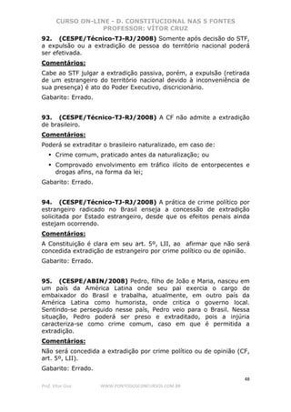 CURSO ON-LINE - D. CONSTITUCIONAL NAS 5 FONTES
PROFESSOR: VÍTOR CRUZ
48
Prof. Vítor Cruz WWW.PONTODOSCONCURSOS.COM.BR
92. (CESPE/Técnico-TJ-RJ/2008) Somente após decisão do STF,
a expulsão ou a extradição de pessoa do território nacional poderá
ser efetivada.
Comentários:
Cabe ao STF julgar a extradição passiva, porém, a expulsão (retirada
de um estrangeiro do território nacional devido à inconveniência de
sua presença) é ato do Poder Executivo, discricionário.
Gabarito: Errado.
93. (CESPE/Técnico-TJ-RJ/2008) A CF não admite a extradição
de brasileiro.
Comentários:
Poderá se extraditar o brasileiro naturalizado, em caso de:
Crime comum, praticado antes da naturalização; ou
Comprovado envolvimento em tráfico ilícito de entorpecentes e
drogas afins, na forma da lei;
Gabarito: Errado.
94. (CESPE/Técnico-TJ-RJ/2008) A prática de crime político por
estrangeiro radicado no Brasil enseja a concessão de extradição
solicitada por Estado estrangeiro, desde que os efeitos penais ainda
estejam ocorrendo.
Comentários:
A Constituição é clara em seu art. 5º, LII, ao afirmar que não será
concedida extradição de estrangeiro por crime político ou de opinião.
Gabarito: Errado.
95. (CESPE/ABIN/2008) Pedro, filho de João e Maria, nasceu em
um país da América Latina onde seu pai exercia o cargo de
embaixador do Brasil e trabalha, atualmente, em outro país da
América Latina como humorista, onde critica o governo local.
Sentindo-se perseguido nesse país, Pedro veio para o Brasil. Nessa
situação, Pedro poderá ser preso e extraditado, pois a injúria
caracteriza-se como crime comum, caso em que é permitida a
extradição.
Comentários:
Não será concedida a extradição por crime político ou de opinião (CF,
art. 5º, LII).
Gabarito: Errado.
 