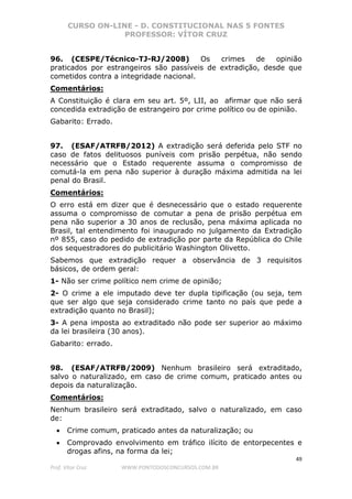 CURSO ON-LINE - D. CONSTITUCIONAL NAS 5 FONTES
PROFESSOR: VÍTOR CRUZ
49
Prof. Vítor Cruz WWW.PONTODOSCONCURSOS.COM.BR
96. (CESPE/Técnico-TJ-RJ/2008) Os crimes de opinião
praticados por estrangeiros são passíveis de extradição, desde que
cometidos contra a integridade nacional.
Comentários:
A Constituição é clara em seu art. 5º, LII, ao afirmar que não será
concedida extradição de estrangeiro por crime político ou de opinião.
Gabarito: Errado.
97. (ESAF/ATRFB/2012) A extradição será deferida pelo STF no
caso de fatos delituosos puníveis com prisão perpétua, não sendo
necessário que o Estado requerente assuma o compromisso de
comutá-la em pena não superior à duração máxima admitida na lei
penal do Brasil.
Comentários:
O erro está em dizer que é desnecessário que o estado requerente
assuma o compromisso de comutar a pena de prisão perpétua em
pena não superior a 30 anos de reclusão, pena máxima aplicada no
Brasil, tal entendimento foi inaugurado no julgamento da Extradição
nº 855, caso do pedido de extradição por parte da República do Chile
dos sequestradores do publicitário Washington Olivetto.
Sabemos que extradição requer a observância de 3 requisitos
básicos, de ordem geral:
1- Não ser crime político nem crime de opinião;
2- O crime a ele imputado deve ter dupla tipificação (ou seja, tem
que ser algo que seja considerado crime tanto no país que pede a
extradição quanto no Brasil);
3- A pena imposta ao extraditado não pode ser superior ao máximo
da lei brasileira (30 anos).
Gabarito: errado.
98. (ESAF/ATRFB/2009) Nenhum brasileiro será extraditado,
salvo o naturalizado, em caso de crime comum, praticado antes ou
depois da naturalização.
Comentários:
Nenhum brasileiro será extraditado, salvo o naturalizado, em caso
de:
• Crime comum, praticado antes da naturalização; ou
• Comprovado envolvimento em tráfico ilícito de entorpecentes e
drogas afins, na forma da lei;
 