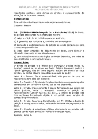 CURSO ON-LINE - D. CONSTITUCIONAL NAS 5 FONTES
PROFESSOR: VÍTOR CRUZ
5
Prof. Vítor Cruz WWW.PONTODOSCONCURSOS.COM.BR
repartições públicas, para defesa de direitos e esclarecimento de
situações de interesse pessoal.
Comentários:
Esses direitos são idependentes do pagamento de taxas.
Gabarito: Errado.
10. (CESGRANRIO/Advogado Jr. - Petrobrás/2010) O direito
de petição assegurado na Constituição Federal:
a) exige a edição de lei ordinária para ser aplicado.
b) é garantido aos nacionais e, também, aos estrangeiros.
c) demanda o endereçamento da petição ao órgão competente para
tomada de providências.
d) pode estar vinculado ao pagamento de taxas, para custear a
atividade necessária ao seu atendimento.
e) tem aplicação restrita aos órgãos do Poder Executivo, em todas as
suas instâncias e esferas federativas.
Comentários:
O direito de petição é o direito que QUALQUER pessoa (física ou
jurídica) possui de se dirigir ao Poder Público (qualquer poder) e
"pedir" (petição) que se tome alguma atitude em defesa de seus
direitos, ou contra alguma ilegalidade ou abuso de poder.
Letra A - Errado. Ele é auto-aplicável, não precisa de uma lei
regulamentadora para ser exercível.
Letra B - Correto. O Direito de Petição é também assegurado àqueles
estrangeiros em território nacional, sob as leis brasileiras.
Letra C - Errado. Endereçamento é aquela formalidade que existe nas
peças judiciais, onde o advogado endereça a petição ao
"Excelentíssimo Senhor Juiz blá blá blá"... O direito de petição não
tem nenhuma formalidade rígida, é um pedido mais simples de
tomada de providências.
Letra D - Errado. Segundo a Constituição, art. 5º, XXXIV, o direito de
petição é assegurado a todos, independentemente do pagamento de
taxas.
Letra E - Errado. A autoridade pública, destinatária da petição, não
precisa ser do Poder Executivo. Pode ser qualquer Poder.
Gabarito: Letra B.
 