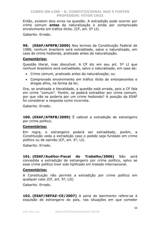 CURSO ON-LINE - D. CONSTITUCIONAL NAS 5 FONTES
PROFESSOR: VÍTOR CRUZ
50
Prof. Vítor Cruz WWW.PONTODOSCONCURSOS.COM.BR
Então, existem dois erros na questão. A extradição pode ocorrer por
crime comum antes da naturalização e ainda por comprovado
envolvimento em tráfico ilícito. (CF, art. 5º LI).
Gabarito: Errado.
99. (ESAF/AFRFB/2009) Nos termos da Constituição Federal de
1988, nenhum brasileiro será extraditado, salvo o naturalizado, em
caso de crime hediondo, praticado antes da naturalização.
Comentários:
Questão literal, mas discutível. A CF diz em seu art. 5º LI que
nenhum brasileiro será extraditado, salvo o naturalizado, em caso de:
• Crime comum, praticado antes da naturalização; ou
• Comprovado envolvimento em tráfico ilícito de entorpecentes e
drogas afins, na forma da lei;
Ora, se analisada a literalidade, a questão está errada, pois a CF fala
em crime "comum". Porém, se poderá extraditar por crime comum,
por que não se poderia por um crime hediondo? A posição da ESAF
foi considerar a resposta como incorreta.
Gabarito: Errado.
100. (ESAF/ATRFB/2009) É cabível a extradição de estrangeiro
por crime político.
Comentários:
Em regra, o estrangeiro poderá ser extraditado, porém, a
Constituição veda a extradição caso o pedido seja fundado em crime
político ou de opinião (CF, art. 5°, LI).
Gabarito: Errado.
101. (ESAF/Auditor-Fiscal do Trabalho/2006) Não será
concedida a extradição de estrangeiro por crime político, salvo se
esse crime político tiver sido tipificado em tratado internacional.
Comentários:
A Constituição não permite a extradição por crime político em
qualquer caso (CF, art. 5º, LII)
Gabarito: Errado.
102. (ESAF/SEFAZ–CE/2007) A pena de banimento refere-se à
expulsão de estrangeiro do país, nas situações em que cometer
 