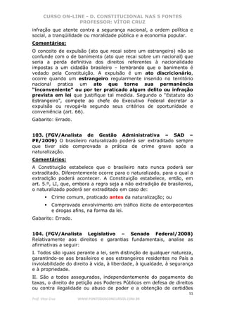 CURSO ON-LINE - D. CONSTITUCIONAL NAS 5 FONTES
PROFESSOR: VÍTOR CRUZ
51
Prof. Vítor Cruz WWW.PONTODOSCONCURSOS.COM.BR
infração que atente contra a segurança nacional, a ordem política e
social, a tranqüilidade ou moralidade pública e a economia popular.
Comentários:
O conceito de expulsão (ato que recai sobre um estrangeiro) não se
confunde com o de banimento (ato que recai sobre um nacional) que
seria a perda definitiva dos direitos referentes à nacionalidade
impostas a um cidadão brasileiro – lembrando que o banimento é
vedado pela Constituição. A expulsão é um ato discricionário,
ocorre quando um estrangeiro regularmente inserido no território
nacional pratica um ato que torne sua permanência
“inconveniente” ou por ter praticado algum delito ou infração
prevista em lei que justifique tal medida. Segundo o “Estatuto do
Estrangeiro”, compete ao chefe do Executivo Federal decretar a
expulsão ou revogá-la segundo seus critérios de oportunidade e
conveniência (art. 66).
Gabarito: Errado.
103. (FGV/Analista de Gestão Administrativa – SAD –
PE/2009) O brasileiro naturalizado poderá ser extraditado sempre
que tiver sido comprovada a prática de crime grave após a
naturalização.
Comentários:
A Constituição estabelece que o brasileiro nato nunca poderá ser
extraditado. Diferentemente ocorre para o naturalizado, para o qual a
extradição poderá acontecer. A Constituição estabelece, então, em
art. 5.º, LI, que, embora a regra seja a não extradição de brasileiros,
o naturalizado poderá ser extraditado em caso de:
Crime comum, praticado antes da naturalização; ou
Comprovado envolvimento em tráfico ilícito de entorpecentes
e drogas afins, na forma da lei.
Gabarito: Errado.
104. (FGV/Analista Legislativo – Senado Federal/2008)
Relativamente aos direitos e garantias fundamentais, analise as
afirmativas a seguir:
I. Todos são iguais perante a lei, sem distinção de qualquer natureza,
garantindo-se aos brasileiros e aos estrangeiros residentes no País a
inviolabilidade do direito à vida, à liberdade, à igualdade, à segurança
e à propriedade.
II. São a todos assegurados, independentemente do pagamento de
taxas, o direito de petição aos Poderes Públicos em defesa de direitos
ou contra ilegalidade ou abuso de poder e a obtenção de certidões
 