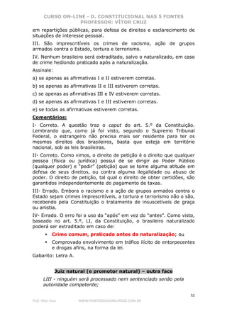 CURSO ON-LINE - D. CONSTITUCIONAL NAS 5 FONTES
PROFESSOR: VÍTOR CRUZ
52
Prof. Vítor Cruz WWW.PONTODOSCONCURSOS.COM.BR
em repartições públicas, para defesa de direitos e esclarecimento de
situações de interesse pessoal.
III. São imprescritíveis os crimes de racismo, ação de grupos
armados contra o Estado, tortura e terrorismo.
IV. Nenhum brasileiro será extraditado, salvo o naturalizado, em caso
de crime hediondo praticado após a naturalização.
Assinale:
a) se apenas as afirmativas I e II estiverem corretas.
b) se apenas as afirmativas II e III estiverem corretas.
c) se apenas as afirmativas III e IV estiverem corretas.
d) se apenas as afirmativas I e III estiverem corretas.
e) se todas as afirmativas estiverem corretas.
Comentários:
I- Correto. A questão traz o caput do art. 5.º da Constituição.
Lembrando que, como já foi visto, segundo o Supremo Tribunal
Federal, o estrangeiro não precisa mais ser residente para ter os
mesmos direitos dos brasileiros, basta que esteja em território
nacional, sob as leis brasileiras.
II- Correto. Como vimos, o direito de petição é o direito que qualquer
pessoa (física ou jurídica) possui de se dirigir ao Poder Público
(qualquer poder) e “pedir” (petição) que se tome alguma atitude em
defesa de seus direitos, ou contra alguma ilegalidade ou abuso de
poder. O direito de petição, tal qual o direito de obter certidões, são
garantidos independentemente do pagamento de taxas.
III- Errado. Embora o racismo e a ação de grupos armados contra o
Estado sejam crimes imprescritíveis, a tortura e terrorismo não o são,
recebendo pela Constituição o tratamento de insuscetíveis de graça
ou anistia.
IV- Errado. O erro foi o uso do “após” em vez do “antes”. Como visto,
baseado no art. 5.º, LI, da Constituição, o brasileiro naturalizado
poderá ser extraditado em caso de:
Crime comum, praticado antes da naturalização; ou
Comprovado envolvimento em tráfico ilícito de entorpecentes
e drogas afins, na forma da lei.
Gabarito: Letra A.
Juiz natural (e promotor natural) – outra face
LIII - ninguém será processado nem sentenciado senão pela
autoridade competente;
 