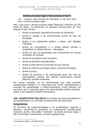 CURSO ON-LINE - D. CONSTITUCIONAL NAS 5 FONTES
PROFESSOR: VÍTOR CRUZ
53
Prof. Vítor Cruz WWW.PONTODOSCONCURSOS.COM.BR
Devido processo legal (“due process of law”)
LIV - ninguém será privado da liberdade ou de seus bens
sem o devido processo legal;
Mas o que seria o devido processo legal? Segundo o Ministro do STF
Celso de Mello3
, os elementos da garantia constitucional do “due
process of law” seriam:
direito ao processo (garantia de acesso ao Judiciário);
direito à citação e ao conhecimento prévio do teor da
acusação;
direito a um julgamento público e célere, sem dilações
indevidas;
direito ao contraditório e a ampla defesa (direito à
autodefesa e à defesa técnica – advogado);
direito de não ser processado com fundamento em provas
revestidas de ilicitude;
direito de igualdade entre as partes;
direito ao benefício da gratuidade;
direito à observância do princípio do juiz natural;
direito ao silêncio (privilégio contra a autoincriminação);
direito à prova;
direito de presença e de participação ativa nos atos de
interrogatório judicial dos demais litisconsortes penais
passivos, quando existentes.
Em outras ocasiões, já foi demonstrado que este princípio
constitucional também é o responsável por trazer implicitamente o
princípio da razoabilidade e proporcionalidade, muito cobrado em
concurso, pois é essencial para uma administração pública eficiente,
célere e que respeita o Estado Democrático.
105. (CESPE/TFCE-TCU/2012) O princípio da proporcionalidade ou
da razoabilidade é um princípio constitucional não positivado.
Comentários:
Os princípios da proporcionalidade e da razoabilidade, segundo a
doutrina, encontram-se presentes no ordenamento constitucional
brasileiro, porém, eles estão "implícitos" no devido processo legal, e
não "positivados" (expressos) no texto constitucional.
3
em decisão de 2008, no HC 94601 MC/CE.
 