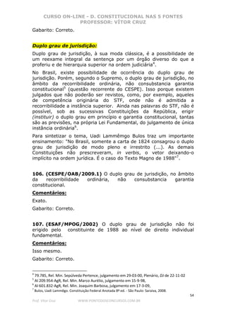 CURSO ON-LINE - D. CONSTITUCIONAL NAS 5 FONTES
PROFESSOR: VÍTOR CRUZ
54
Prof. Vítor Cruz WWW.PONTODOSCONCURSOS.COM.BR
Gabarito: Correto.
Duplo grau de jurisdição:
Duplo grau de jurisdição, à sua moda clássica, é a possibilidade de
um reexame integral da sentença por um órgão diverso do que a
proferiu e de hierarquia superior na ordem judiciária4
.
No Brasil, existe possibilidade de ocorrência do duplo grau de
jurisdição. Porém, segundo o Supremo, o duplo grau de jurisdição, no
âmbito da recorribilidade ordinária, não consubstancia garantia
constitucional5
(questão recorrente do CESPE). Isso porque existem
julgados que não poderão ser revistos, como, por exemplo, aqueles
de competência originária do STF, onde não é admitida a
recorribilidade a instância superior. Ainda nas palavras do STF, não é
possível, sob as sucessivas Constituições da República, erigir
(instituir) o duplo grau em princípio e garantia constitucional, tantas
são as previsões, na própria Lei Fundamental, do julgamento de única
instância ordinária6
.
Para sintetizar o tema, Uadi Lammêmgo Bulos traz um importante
ensinamento: "No Brasil, somente a carta de 1824 consagrou o duplo
grau de jurisdição de modo pleno e irrestrito (...). As demais
Constituições não prescreveram, in verbis, o vetor deixando-o
implícito na ordem jurídica. É o caso do Texto Magno de 1988"7
.
106. (CESPE/OAB/2009.1) O duplo grau de jurisdição, no âmbito
da recorribilidade ordinária, não consubstancia garantia
constitucional.
Comentários:
Exato.
Gabarito: Correto.
107. (ESAF/MPOG/2002) O duplo grau de jurisdição não foi
erigido pelo constituinte de 1988 ao nível de direito individual
fundamental.
Comentários:
Isso mesmo.
Gabarito: Correto.
4
79.785, Rel. Min. Sepúlveda Pertence, julgamento em 29-03-00, Plenário, DJ de 22-11-02
5
AI 209.954-AgR, Rel. Min. Marco Aurélio, julgamento em 15-9-98,
6
AI 601.832-AgR, Rel. Min. Joaquim Barbosa, julgamento em 17-3-09,
7
Bulos, Uadi Lammêgo. Constituição Federal Anotada 8ª ed. - São Paulo: Saraiva, 2008.
 