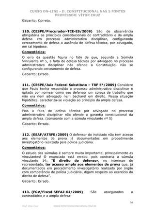 CURSO ON-LINE - D. CONSTITUCIONAL NAS 5 FONTES
PROFESSOR: VÍTOR CRUZ
56
Prof. Vítor Cruz WWW.PONTODOSCONCURSOS.COM.BR
Gabarito: Correto.
110. (CESPE/Procurador-TCE-ES/2009) São de observância
obrigatória os princípios constitucionais do contraditório e da ampla
defesa em processo administrativo disciplinar, configurando
cerceamento de defesa a ausência de defesa técnica, por advogado,
em tal hipótese.
Comentários:
O erro da questão figura no fato de que, segundo a Súmula
Vinculante nº 5, a falta de defesa técnica por advogado no processo
administrativo disciplinar não ofende a Constituição, não se
configurando cerceamento de defesa.
Gabarito: Errado.
111. (CESPE/Juiz Federal Substituto – TRF 5ª/2009) Considere
que Paulo tenha respondido a processo administrativo disciplinar e
optado por nomear como seu defensor um colega de trabalho que
não era nem advogado nem bacharel em direito. Nessa situação
hipotética, caracteriza-se violação ao princípio da ampla defesa.
Comentários:
Pois a falta de defesa técnica por advogado no processo
administrativo disciplinar não ofende a garantia constitucional da
ampla defesa. (consoante com a súmula vinculante nº 5)
Gabarito: Errado.
112. (ESAF/ATRFB/2009) O defensor do indiciado não tem acesso
aos elementos de prova já documentados em procedimento
investigatório realizado pela polícia judiciária.
Comentários:
O estudo das súmulas é sempre muito importante, principalmente as
vinculantes! O enunciado está errado, pois contraria a súmula
vinculante 14: “É direito do defensor, no interesse do
representado, ter acesso amplo aos elementos de prova que, já
documentados em procedimento investigatório realizado por órgão
com competência de polícia judiciária, digam respeito ao exercício do
direito de defesa”.
Gabarito: Errado.
113. (FGV/Fiscal-SEFAZ-RJ/2009) São assegurados o
contraditório e a ampla defesa:
 