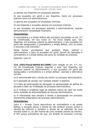 CURSO ON-LINE - D. CONSTITUCIONAL NAS 5 FONTES
PROFESSOR: VÍTOR CRUZ
57
Prof. Vítor Cruz WWW.PONTODOSCONCURSOS.COM.BR
a) apenas aos litigantes em processos judiciais.
b) aos acusados em geral e aos litigantes, tanto em processos
judiciais como em administrativos.
c) apenas aos acusados em processos criminais.
d) aos litigantes e acusados apenas em processos judiciais.
e) aos acusados em processos judiciais e administrativos, quando
demonstrarem necessidade financeira.
Comentários:
O contraditório e a ampla defesa são princípios insculpidos no art. 5.º
da Constituição, em seu inciso LV. Tal inciso dispõe que: “aos
litigantes, em processo judicial ou administrativo, e aos acusados em
geral são assegurados o contraditório e ampla defesa, com os meios
e recursos a ela inerentes”.
Desta forma, percebemos que qualquer litígio, judicial e
administrativo, e para os acusados em geral, devem ser aplicados o
contraditório e a ampla defesa sob pena de nulidade do processo.
Gabarito: Letra B.
114. (FGV/Fiscal-SEFAZ-RJ/2009) Com relação ao art. 5.º, inc.
LV, da Constituição Federal, segundo o qual “aos litigantes, em
processo judicial ou administrativo, e aos acusados em geral são
assegurados o contraditório e a ampla defesa”, assinale a alternativa
correta.
a) O administrado tem o direito de mentir no processo administrativo.
b) A aplicação de sanção “por verdade sabida” é legítima.
c) A falta de participação de advogado na apresentação de defesa do
acusado é fator de invalidação de processo administrativo.
d) É inválida a exigência legal de depósito prévio do valor da multa
como condição de admissibilidade de recurso administrativo.
e) O interessado tem sempre o direito à participação em processo
meramente preparatório de processo administrativo.
Comentários:
Letra A – Errada. Como decorrência do contraditório e da ampla
defesa, o acusado possui o direito de não produzir provas contra si
(direito ao silêncio) e também o direito de se defender de uma
mentira sobre si, ou até mesmo de uma verdade (direito de mentir).
O STF possui precedente de que, em âmbito do processo criminal,
 