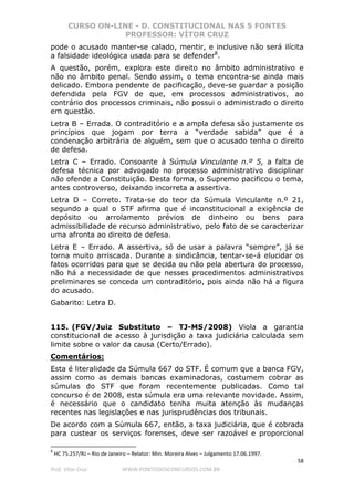 CURSO ON-LINE - D. CONSTITUCIONAL NAS 5 FONTES
PROFESSOR: VÍTOR CRUZ
58
Prof. Vítor Cruz WWW.PONTODOSCONCURSOS.COM.BR
pode o acusado manter-se calado, mentir, e inclusive não será ilícita
a falsidade ideológica usada para se defender8
.
A questão, porém, explora este direito no âmbito administrativo e
não no âmbito penal. Sendo assim, o tema encontra-se ainda mais
delicado. Embora pendente de pacificação, deve-se guardar a posição
defendida pela FGV de que, em processos administrativos, ao
contrário dos processos criminais, não possui o administrado o direito
em questão.
Letra B – Errada. O contraditório e a ampla defesa são justamente os
princípios que jogam por terra a “verdade sabida” que é a
condenação arbitrária de alguém, sem que o acusado tenha o direito
de defesa.
Letra C – Errado. Consoante à Súmula Vinculante n.º 5, a falta de
defesa técnica por advogado no processo administrativo disciplinar
não ofende a Constituição. Desta forma, o Supremo pacificou o tema,
antes controverso, deixando incorreta a assertiva.
Letra D – Correto. Trata-se do teor da Súmula Vinculante n.º 21,
segundo a qual o STF afirma que é inconstitucional a exigência de
depósito ou arrolamento prévios de dinheiro ou bens para
admissibilidade de recurso administrativo, pelo fato de se caracterizar
uma afronta ao direito de defesa.
Letra E – Errado. A assertiva, só de usar a palavra “sempre”, já se
torna muito arriscada. Durante a sindicância, tentar-se-á elucidar os
fatos ocorridos para que se decida ou não pela abertura do processo,
não há a necessidade de que nesses procedimentos administrativos
preliminares se conceda um contraditório, pois ainda não há a figura
do acusado.
Gabarito: Letra D.
115. (FGV/Juiz Substituto – TJ-MS/2008) Viola a garantia
constitucional de acesso à jurisdição a taxa judiciária calculada sem
limite sobre o valor da causa (Certo/Errado).
Comentários:
Esta é literalidade da Súmula 667 do STF. É comum que a banca FGV,
assim como as demais bancas examinadoras, costumem cobrar as
súmulas do STF que foram recentemente publicadas. Como tal
concurso é de 2008, esta súmula era uma relevante novidade. Assim,
é necessário que o candidato tenha muita atenção às mudanças
recentes nas legislações e nas jurisprudências dos tribunais.
De acordo com a Súmula 667, então, a taxa judiciária, que é cobrada
para custear os serviços forenses, deve ser razoável e proporcional
8
HC 75.257/RJ – Rio de Janeiro – Relator: Min. Moreira Alves – Julgamento 17.06.1997.
 