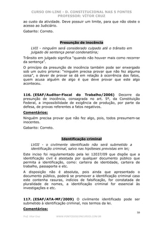 CURSO ON-LINE - D. CONSTITUCIONAL NAS 5 FONTES
PROFESSOR: VÍTOR CRUZ
59
Prof. Vítor Cruz WWW.PONTODOSCONCURSOS.COM.BR
ao custo da atividade. Deve possuir um limite, para que não obste o
acesso ao Judiciário.
Gabarito: Correto.
Presunção de inocência
LVII - ninguém será considerado culpado até o trânsito em
julgado de sentença penal condenatória;
Trânsito em julgado significa “quando não houver mais como recorrer
da sentença”.
O princípio da presunção de inocência também pode ser enxergado
sob um outro prisma: “ninguém precisa provar que não fez alguma
coisa”, o dever de provar se dá em relação à ocorrência dos fatos,
quem acusa alguém de algo é que deve provar que este algo
aconteceu.
116. (ESAF/Auditor-Fiscal do Trabalho/2006) Decorre da
presunção de inocência, consagrada no art. 5º, da Constituição
Federal, a impossibilidade de exigência de produção, por parte da
defesa, de provas referentes a fatos negativos.
Comentários:
Ninguém precisa provar que não fez algo, pois, todos presumem-se
inocentes.
Gabarito: Correto.
Identificação criminal
LVIII - o civilmente identificado não será submetido a
identificação criminal, salvo nas hipóteses previstas em lei;
Este inciso foi regulamentado pela lei 12037/09 que dispõe que a
identificação civil é atestada por qualquer documento público que
permita a identificação, como: carteira de identidade, carteira de
trabalho, passaporte e etc.
A disposição não é absoluta, pois ainda que apresentado o
documento público, poderá se promover a identificação criminal caso
este contenha rasuras, indícios de falsificação, for constatada de
pluralidade de nomes, a identificação criminal for essencial às
investigações e etc.
117. (ESAF/ATA-MF/2009) O civilmente identificado pode ser
submetido à identificação criminal, nos termos da lei.
Comentários:
 