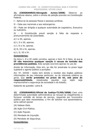 CURSO ON-LINE - D. CONSTITUCIONAL NAS 5 FONTES
PROFESSOR: VÍTOR CRUZ
6
Prof. Vítor Cruz WWW.PONTODOSCONCURSOS.COM.BR
11. (CESGRANRIO/Advogado Junior/2008) Observe as
afirmativas abaixo, sobre o direito de petição previsto na Constituição
Federal.
I - Aplica-se às pessoas físicas e pessoas jurídicas.
II - Cabe aos nacionais e aos estrangeiros.
III - Pode ser dirigida a qualquer autoridade do Legislativo, Executivo
ou Judiciário.
IV - A Constituição prevê sanção à falta de resposta e
pronunciamento da autoridade.
a) I e III, apenas.
b) I, II e III, apenas.
c) I, II e IV, apenas.
d) II, III e IV, apenas.
e) I, II, III e IV.
Comentários:
Os itens I, II e III estão corretos, apenas o item IV é falso, já que a
CF não menciona qualquer sanção à recusa da tomada das
providências pedidas. Esta sanção ocorrerá apenas no uso do
direito de informação. Esta sim, se não for prestrada no prazo legal
sujeitará o agente público a punições:
Art. 5º, XXXIII - todos tem direito a receber dos órgãos públicos
informações de seu interesse particular, ou de interesse coletivo ou
geral, que serão prestadas no prazo da lei, sob pena de
responsabilidade, ressalvadas aquelas cujo sigilo seja
imprescindível a segurança da sociedade e do Estado;
Gabarito da questão: Letra B.
12. (CESGRANRIO/Oficial de Justiça-TJ/RO/2008) Caso uma
determinada autoridade administrativa se recusar-se (ilegalmente) a
fornecer certidão de tempo de serviço, requerida por funcionário
público que dela necessitasse, a fim de solicitar sua aposentadoria,
seria cabível ajuizar
(A) Habeas Data.
(B) Ação Civil Pública.
(C) Ação Popular.
(D) Mandado de Injunção.
(E) Mandado de Segurança.
Comentários:
 