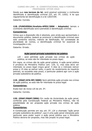 CURSO ON-LINE - D. CONSTITUCIONAL NAS 5 FONTES
PROFESSOR: VÍTOR CRUZ
60
Prof. Vítor Cruz WWW.PONTODOSCONCURSOS.COM.BR
Desde que nos termos da lei, será possível submeter o civilmente
identificado à identificação criminal (CF, art. 5º, LVIII). A lei que
regulamenta tal identificação é a lei 12037/09.
Gabarito: Correto.
118. (FUNIVERSA/Analista-APEX/2006 - Adaptada) Jamais o
civilmente identificado será submetido à identificação criminal.
Comentários:
Vimos que a disposição não é absoluta, pois ainda que apresentado o
documento público, poderá se promover a identificação criminal caso
este contenha rasuras, indícios de falsificação, for constatada de
pluralidade de nomes, a identificação criminal for essencial às
investigações e etc.
Gabarito: Errado.
Ação penal privada subsidiária da pública
LIX - será admitida ação privada nos crimes de ação
pública, se esta não for intentada no prazo legal;
Em regra, os crimes são de ação penal pública. A ação penal pública
é privativa do Ministério Público (art. 129, I), mas esta deve ser
intentada no prazo legal (regra geral: 5 dias se o indiciado estiver
preso e 15 dias se estiver solto, a partir do recebimento do inquérito
policial), se excedido este prazo, o particular poderá agir com a ação
privada subsidiária da pública.
119. (ESAF/ATA-MF/2009) Será admitida ação privada nos crimes
de ação pública, se esta não for intentada no prazo legal.
Comentários:
Exato teor do inciso LIX do art. 5º.
Gabarito: Correto.
120. (ESAF/ENAP/2006) Em razão da titularidade da ação penal,
conferida pela Constituição Federal ao Ministério Público, não há
possibilidade de ser proposta ação privada nos crimes de ação
pública.
Comentários:
A Constituição permite em seu art. 5º, LIX a chamada “ação penal
privada subsidiária da pública”, que é uma ação penal interposta pelo
particular para poder suprir a ação penal pública que o Ministério
Público deveria ter proposto, mas não propôs no prazo legal.
 