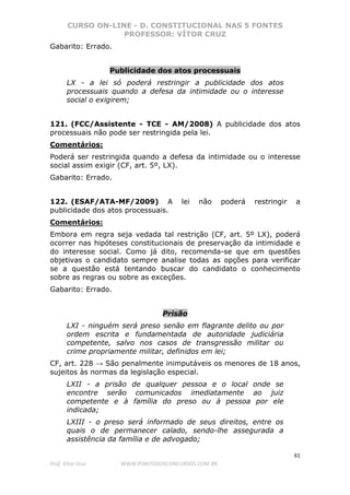 CURSO ON-LINE - D. CONSTITUCIONAL NAS 5 FONTES
PROFESSOR: VÍTOR CRUZ
61
Prof. Vítor Cruz WWW.PONTODOSCONCURSOS.COM.BR
Gabarito: Errado.
Publicidade dos atos processuais
LX - a lei só poderá restringir a publicidade dos atos
processuais quando a defesa da intimidade ou o interesse
social o exigirem;
121. (FCC/Assistente - TCE - AM/2008) A publicidade dos atos
processuais não pode ser restringida pela lei.
Comentários:
Poderá ser restringida quando a defesa da intimidade ou o interesse
social assim exigir (CF, art. 5º, LX).
Gabarito: Errado.
122. (ESAF/ATA-MF/2009) A lei não poderá restringir a
publicidade dos atos processuais.
Comentários:
Embora em regra seja vedada tal restrição (CF, art. 5º LX), poderá
ocorrer nas hipóteses constitucionais de preservação da intimidade e
do interesse social. Como já dito, recomenda-se que em questões
objetivas o candidato sempre analise todas as opções para verificar
se a questão está tentando buscar do candidato o conhecimento
sobre as regras ou sobre as exceções.
Gabarito: Errado.
Prisão
LXI - ninguém será preso senão em flagrante delito ou por
ordem escrita e fundamentada de autoridade judiciária
competente, salvo nos casos de transgressão militar ou
crime propriamente militar, definidos em lei;
CF, art. 228 → São penalmente inimputáveis os menores de 18 anos,
sujeitos às normas da legislação especial.
LXII - a prisão de qualquer pessoa e o local onde se
encontre serão comunicados imediatamente ao juiz
competente e à família do preso ou à pessoa por ele
indicada;
LXIII - o preso será informado de seus direitos, entre os
quais o de permanecer calado, sendo-lhe assegurada a
assistência da família e de advogado;
 