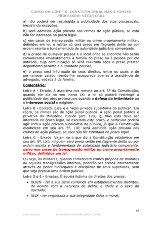 CURSO ON-LINE - D. CONSTITUCIONAL NAS 5 FONTES
PROFESSOR: VÍTOR CRUZ
64
Prof. Vítor Cruz WWW.PONTODOSCONCURSOS.COM.BR
a) não poderá ser restringida a publicidade dos atos processuais,
inexistindo exceções.
b) será admitida ação privada nos crimes de ação pública, se esta
não for intentada no prazo legal.
c) nos casos de transgressão militar ou crime propriamente militar,
definidos em lei, o militar só será preso em flagrante delito ou por
ordem escrita e fundamentada de autoridade judiciária competente.
d) a prisão de qualquer pessoa e o local onde se encontre não serão
comunicados imediatamente à família do preso ou à pessoa por ele
indicada, cuja comunicação só será realizada após o preso prestar
depoimento perante a autoridade policial.
e) o preso será informado de seus direitos, entre os quais o de
permanecer calado, sendo-lhe assegurada apenas a assistência de
advogado, vedada à da família.
Comentário:
Letra A - Errado. A assertiva nos remete ao art. 5º da Constituição,
quando ele diz no seu inciso LX: a lei só poderá restringir a
publicidade dos atos processuais quando a defesa da intimidade ou
o interesse social o exigirem.
Letra B - Correto. Essa é a "ação privada subsidiária da pública". Em
regra, os crimes são de ação penal pública. A ação penal pública é
privativa do Ministério Público (art. 129, I), mas esta deve ser
intentada no prazo legal, se excedido este prazo, o particular poderá
agir com a ação privada subsidiária da pública, já que a Constituição
estabelece em seu art. 5º, LIX: será admitida ação privada nos
crimes de ação pública, se esta não for intentada no prazo legal.
Letra C - Errado. Vejam só o que diz a Constituição estabelece em
seu art. 5º, LXI: ninguém será preso senão em flagrante delito ou por
ordem escrita e fundamentada de autoridade judiciária competente,
salvo nos casos de transgressão militar ou crime propriamente
militar, definidos em lei.
Ou seja, os militares, quando cometerem crimes próprios de militares
ou aquelas transgressões internas, poderão ser presos internamente
através do poder hierárquico e disciplinar de seus superiores, sem
que seja preciso uma ordem judicial.
Letra D e E - Erradas. É aquela listinha de direitos dos presos:
• XLVIII - ter a sua pena cumprida em estabelecimentos distintos,
de acordo com a natureza do delito, a idade e o sexo do
apenado;
• XLIX - ter respeitada a sua integridade física e moral;
 