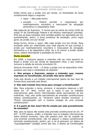 CURSO ON-LINE - D. CONSTITUCIONAL NAS 5 FONTES
PROFESSOR: VÍTOR CRUZ
66
Prof. Vítor Cruz WWW.PONTODOSCONCURSOS.COM.BR
Então temos que a prisão civil por dívida, na literalidade do texto
constitucional segue o seguinte:
• regra → Não pode haver;
• exceção → Poderá prender o responsável por
inadimplemento voluntário e inescusável de obrigação
alimentícia e o depositário infiel.
Nas palavras do Supremo, "a norma que se extrai do inciso LXVII do
artigo 5º da Constituição Federal é de eficácia restringível (contida).
Pelo que as duas exceções nela contidas podem ser aportadas por lei,
quebrantando, assim, a força protetora da proibição, como regra
geral, da prisão civil por dívida".
Desta forma, temos a regra: Não cabe prisão civil por dívida. Essa
proibição pode ser relativizada caso haja alguma lei que preveja a
prisão por inadimplemento voluntário e inescusável de obrigação
alimentícia e a do depositário infiel. Se a lei prever a prisão nestes
casos, estará restringindo a proibição da norma.
Muita atenção!
Em 2008, o Supremo passou a entender não ser mais possível no
Brasil a prisão civil por dívida do depositário infiel, o que motivou
inclusive a edição da súmula vinculante 25:
Súmula Vinculante nª25 → É ilícita a prisão civil de depositário infiel,
qualquer que seja a modalidade do depósito.
1- Mas porque o Supremo, passou a entender que, mesmo
expresso na Constituição, tal prisão não seria válida?
Tudo isso devido a um tratado internacional (pacto de San Jose da
Consta Rica) assinado pelo Brasil.
2- Mas este tratado teve força para revogar a Constituição?
Não. Para entender o tema, primeiro, é necessário observar o §3º
deste art. 5º. Nele, vemos que a regra é que os tratados
internacionais após serem internalizados serão equivalentes às leis
ordinárias, mas, eles serão equivalentes às emendas constitucionais
(status constitucional), se "versarem sobre direitos humanos" e
"forem internalizados com a mesma votação de uma emenda
constitucional".
3- E o pacto de San Jose? Ele foi votado por este procedimento
de emendas?
Não, pois na época não existia esta previsão constitucional do art. 5º
§3º. O STF passou, então, a entender que os tratados internacionais
sobre direitos humanos, caso não passem pelo rito de votação de
uma emenda constitucional, não irá adquirir o status constitucional
(emenda constitucional), porém, por si só já possuem um status de
“supralegalidade” (estágio acima das leis, e abaixo da Constituição)
 
