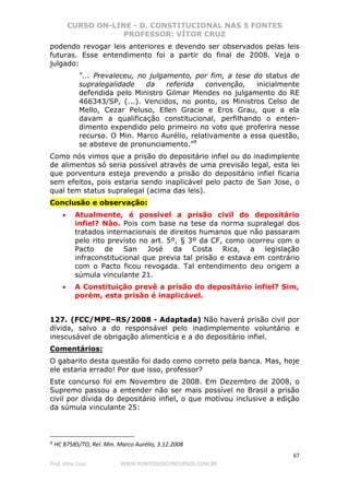 CURSO ON-LINE - D. CONSTITUCIONAL NAS 5 FONTES
PROFESSOR: VÍTOR CRUZ
67
Prof. Vítor Cruz WWW.PONTODOSCONCURSOS.COM.BR
podendo revogar leis anteriores e devendo ser observados pelas leis
futuras. Esse entendimento foi a partir do final de 2008. Veja o
julgado:
“... Prevaleceu, no julgamento, por fim, a tese do status de
supralegalidade da referida convenção, inicialmente
defendida pelo Ministro Gilmar Mendes no julgamento do RE
466343/SP, (...). Vencidos, no ponto, os Ministros Celso de
Mello, Cezar Peluso, Ellen Gracie e Eros Grau, que a ela
davam a qualificação constitucional, perfilhando o enten-
dimento expendido pelo primeiro no voto que proferira nesse
recurso. O Min. Marco Aurélio, relativamente a essa questão,
se absteve de pronunciamento.”9
Como nós vimos que a prisão do depositário infiel ou do inadimplente
de alimentos só seria possível através de uma previsão legal, esta lei
que porventura esteja prevendo a prisão do depositário infiel ficaria
sem efeitos, pois estaria sendo inaplicável pelo pacto de San Jose, o
qual tem status supralegal (acima das leis).
Conclusão e observação:
• Atualmente, é possível a prisão civil do depositário
infiel? Não. Pois com base na tese da norma supralegal dos
tratados internacionais de direitos humanos que não passaram
pelo rito previsto no art. 5º, § 3º da CF, como ocorreu com o
Pacto de San José da Costa Rica, a legislação
infraconstitucional que previa tal prisão e estava em contrário
com o Pacto ficou revogada. Tal entendimento deu origem a
súmula vinculante 21.
• A Constituição prevê a prisão do depositário infiel? Sim,
porém, esta prisão é inaplicável.
127. (FCC/MPE–RS/2008 - Adaptada) Não haverá prisão civil por
dívida, salvo a do responsável pelo inadimplemento voluntário e
inescusável de obrigação alimentícia e a do depositário infiel.
Comentários:
O gabarito desta questão foi dado como correto pela banca. Mas, hoje
ele estaria errado! Por que isso, professor?
Este concurso foi em Novembro de 2008. Em Dezembro de 2008, o
Supremo passou a entender não ser mais possível no Brasil a prisão
civil por dívida do depositário infiel, o que motivou inclusive a edição
da súmula vinculante 25:
9 HC 87585/TO, Rel. Min. Marco Aurélio, 3.12.2008
 
