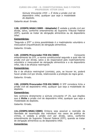 CURSO ON-LINE - D. CONSTITUCIONAL NAS 5 FONTES
PROFESSOR: VÍTOR CRUZ
68
Prof. Vítor Cruz WWW.PONTODOSCONCURSOS.COM.BR
Súmula Vinculante nª25 → É ilícita a prisão civil de
depositário infiel, qualquer que seja a modalidade
do depósito.
Gabarito atual: Errado.
128. (CESPE/ANAC/2009 - Adaptada) É vedada a prisão civil por
dívida, salvo, conforme entendimento do Supremo Tribunal Federal
(STF), quando se tratar de obrigação alimentícia ou de depositário
infiel.
Comentários:
"Segundo o STF" a única possibilidade é o inadimplente voluntário e
inescusável (injustificável) de obrigação alimentícia.
Gabarito: Errado.
129. (CESPE/Procurador-TCE-ES/2009) Consoante
entendimento do STF, a norma constitucional segundo a qual não há
prisão civil por dívida, salvo a do responsável pelo inadimplemento
voluntário e inescusável de obrigação alimentícia e a do depositário
infiel, não é de eficácia restringível.
Comentários:
Ela é de eficácia restringível (contida), pois, se houver lei, poderá
haver prisão civil por dívida, relativizando a proibição da regra geral.
Gabarito: Errado.
130. (CESPE/Procurador-TCE-ES/2009) O STF considera lícita a
prisão civil de depositário infiel, qualquer que seja a modalidade do
depósito.
Comentários:
Isto contraria diretamente a súmula vinculante nº 25, que dispões
que é ilícita a prisão civil de depositário infiel, qualquer que seja a
modalidade do depósito.
Gabarito: Errado.
131.(CESPE/ANAC/2009) Embora seja possível a restrição da
liberdade de locomoção dos indivíduos nos casos de prática de
crimes, é vedada a prisão civil por dívida, salvo, conforme
entendimento do Supremo Tribunal Federal (STF), quando se tratar
de obrigação alimentícia ou de depositário infiel.
Comentários:
 