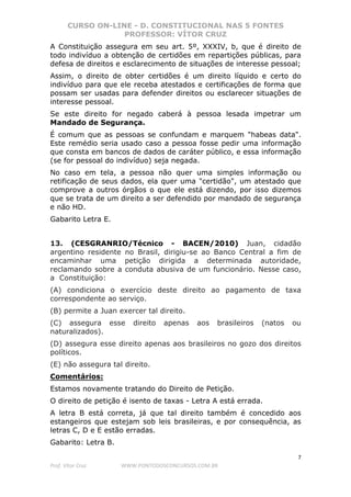 CURSO ON-LINE - D. CONSTITUCIONAL NAS 5 FONTES
PROFESSOR: VÍTOR CRUZ
7
Prof. Vítor Cruz WWW.PONTODOSCONCURSOS.COM.BR
A Constituição assegura em seu art. 5º, XXXIV, b, que é direito de
todo indivíduo a obtenção de certidões em repartições públicas, para
defesa de direitos e esclarecimento de situações de interesse pessoal;
Assim, o direito de obter certidões é um direito líquido e certo do
indivíduo para que ele receba atestados e certificações de forma que
possam ser usadas para defender direitos ou esclarecer situações de
interesse pessoal.
Se este direito for negado caberá à pessoa lesada impetrar um
Mandado de Segurança.
É comum que as pessoas se confundam e marquem "habeas data".
Este remédio seria usado caso a pessoa fosse pedir uma informação
que consta em bancos de dados de caráter público, e essa informação
(se for pessoal do indivíduo) seja negada.
No caso em tela, a pessoa não quer uma simples informação ou
retificação de seus dados, ela quer uma "certidão", um atestado que
comprove a outros órgãos o que ele está dizendo, por isso dizemos
que se trata de um direito a ser defendido por mandado de segurança
e não HD.
Gabarito Letra E.
13. (CESGRANRIO/Técnico - BACEN/2010) Juan, cidadão
argentino residente no Brasil, dirigiu-se ao Banco Central a fim de
encaminhar uma petição dirigida a determinada autoridade,
reclamando sobre a conduta abusiva de um funcionário. Nesse caso,
a Constituição:
(A) condiciona o exercício deste direito ao pagamento de taxa
correspondente ao serviço.
(B) permite a Juan exercer tal direito.
(C) assegura esse direito apenas aos brasileiros (natos ou
naturalizados).
(D) assegura esse direito apenas aos brasileiros no gozo dos direitos
políticos.
(E) não assegura tal direito.
Comentários:
Estamos novamente tratando do Direito de Petição.
O direito de petição é isento de taxas - Letra A está errada.
A letra B está correta, já que tal direito também é concedido aos
estangeiros que estejam sob leis brasileiras, e por consequência, as
letras C, D e E estão erradas.
Gabarito: Letra B.
 