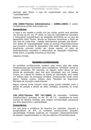 CURSO ON-LINE - D. CONSTITUCIONAL NAS 5 FONTES
PROFESSOR: VÍTOR CRUZ
71
Prof. Vítor Cruz WWW.PONTODOSCONCURSOS.COM.BR
assinado pelo Brasil, e que foi recepcionado com status de
"supralegalidade".
Gabarito: Correto.
138. (ESAF/Técnico Administrativo – ANEEL/2004) A ordem
constitucional proíbe toda prisão civil.
Comentários:
A regra é ser vedade a prisão civil por dívida, porém será admitida
nos termos da CF, art. 5º LXVII, no caso de inadimplência voluntária
e inescusável (injustificável) de obrigação alimentícia ou no caso de
depositário infiel. Porém, devido ao Supremo reconhecer o Pacto de
San Jose da Costa Rica - tratado internacional assinado pelo Brasil -
com status de "supralegalidade" todos as normas infraconstitucionais
que preveem a prisão do depositário infiel estão inaplicáveis, assim,
atualmente ocorrerá prisão por dívida apenas no caso de
inadimplemento voluntário e inescusável de obrigação alimentícia.
Ainda assim, a questão encontra-se incorreta.
Gabarito: Errado.
Remédios constitucionais
Os remédios constitucionais recebem esse nome, pois são ações
constitucionais que funcionam como verdadeiros "remédios" contra os
abusos cometidos. Por exemplo, se alguém sofrer abuso ao seu
direito de locomoção, esse mal será remediado com um habeas
corpus, se o abuso for relativo ao direito de informação, será usado
um habeas data. Os principais remédios constitucionais serão vistos
agora: habeas corpus, habeas data, Mandado de Segurança,
Mandado de Injunção e Ação Popular.
Alguns autores ainda incluem neste grupo outras medidas como o
direito de petição e direito de obter certidões, presentes no inciso
XXXIV.
139. (FCC/Técnico- TRT 15ª/2009) Os chamados "remédios
constitucionais" previstos no art. 5º, da C.F., constituem-se como
normas de eficácia limitada, pois exigem normatividade processual
que lhes desenvolva a aplicabilidade.
Comentários:
Em que pese a existência de doutrina em contrário, segundo a
jurisprudência do STF, os remédios constitucionais possuem
aplicabilidade imediata, podendo ser invocados independentemente
de estarem regulamentados ou não por diploma infraconstitucional.
 