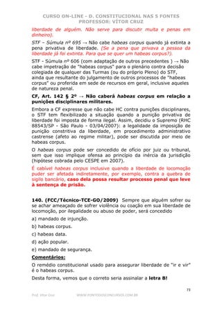 CURSO ON-LINE - D. CONSTITUCIONAL NAS 5 FONTES
PROFESSOR: VÍTOR CRUZ
73
Prof. Vítor Cruz WWW.PONTODOSCONCURSOS.COM.BR
liberdade de alguém. Não serve para discutir multa e penas em
dinheiro).
STF – Súmula nº 695 → Não cabe habeas corpus quando já extinta a
pena privativa de liberdade. (Se a pena que privava a pessoa da
liberdade já foi extinta. Para que se quer um habeas corpus?).
STF - Súmula nº 606 (com adaptação de outros precedentes ) → Não
cabe impetração de "habeas corpus" para o plenário contra decisão
colegiada de qualquer das Turmas (ou do próprio Pleno) do STF,
ainda que resultante do julgamento de outros processos de "habeas
corpus" ou proferida em sede de recursos em geral, inclusive aqueles
de natureza penal.
CF, Art. 142 § 2º → Não caberá habeas corpus em relação a
punições disciplinares militares.
Embora a CF expresse que não cabe HC contra punições disciplinares,
o STF tem flexibilizado a situação quando a punição privativa de
liberdade foi imposta de forma ilegal. Assim, decidiu o Supremo (RHC
88543/SP - São Paulo - 03/04/2007): a legalidade da imposição de
punição constritiva da liberdade, em procedimento administrativo
castrense (afeto ao regime militar), pode ser discutida por meio de
habeas corpus.
O habeas corpus pode ser concedido de ofício por juiz ou tribunal,
sem que isso implique ofensa ao princípio da inércia da jurisdição
(hipótese cobrada pelo CESPE em 2007).
É cabível habeas corpus inclusive quando a liberdade de locomoção
puder ser afetada indiretamente, por exemplo, contra a quebra de
sigilo bancário, caso dela possa resultar processo penal que leve
à sentença de prisão.
140. (FCC/Técnico-TCE-GO/2009) Sempre que alguém sofrer ou
se achar ameaçado de sofrer violência ou coação em sua liberdade de
locomoção, por ilegalidade ou abuso de poder, será concedido
a) mandado de injunção.
b) habeas corpus.
c) habeas data.
d) ação popular.
e) mandado de segurança.
Comentários:
O remédio constitucional usado para assegurar liberdade de “ir e vir”
é o habeas corpus.
Desta forma, vemos que o correto seria assinalar a letra B!
 