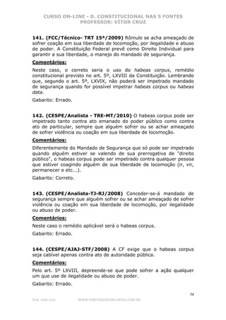 CURSO ON-LINE - D. CONSTITUCIONAL NAS 5 FONTES
PROFESSOR: VÍTOR CRUZ
74
Prof. Vítor Cruz WWW.PONTODOSCONCURSOS.COM.BR
141. (FCC/Técnico- TRT 15ª/2009) Rômulo se acha ameaçado de
sofrer coação em sua liberdade de locomoção, por ilegalidade e abuso
de poder. A Constituição Federal prevê como Direito Individual para
garantir a sua liberdade, o manejo do mandado de segurança.
Comentários:
Neste caso, o correto seria o uso do habeas corpus, remédio
constitucional previsto no art. 5º, LXVIII da Constituição. Lembrando
que, segundo o art. 5º, LXVIX, não poderá ser impetrado mandado
de segurança quando for possível impetrar habeas corpus ou habeas
data.
Gabarito: Errado.
142. (CESPE/Analista - TRE-MT/2010) O habeas corpus pode ser
impetrado tanto contra ato emanado do poder público como contra
ato de particular, sempre que alguém sofrer ou se achar ameaçado
de sofrer violência ou coação em sua liberdade de locomoção.
Comentários:
Diferentemente do Mandado de Segurança que só pode ser impetrado
quando alguém estiver se valendo de sua prerrogativa de "direito
público", o habeas corpus pode ser impetrado contra qualquer pessoa
que estiver coagindo alguém de sua liberdade de locomoção (ir, vir,
permanecer e etc...).
Gabarito: Correto.
143. (CESPE/Analista-TJ-RJ/2008) Conceder-se-á mandado de
segurança sempre que alguém sofrer ou se achar ameaçado de sofrer
violência ou coação em sua liberdade de locomoção, por ilegalidade
ou abuso de poder.
Comentários:
Neste caso o remédio aplicável será o habeas corpus.
Gabarito: Errado.
144. (CESPE/AJAJ-STF/2008) A CF exige que o habeas corpus
seja cabível apenas contra ato de autoridade pública.
Comentários:
Pelo art. 5º LXVIII, depreende-se que pode sofrer a ação qualquer
um que use de ilegalidade ou abuso de poder.
Gabarito: Errado.
 