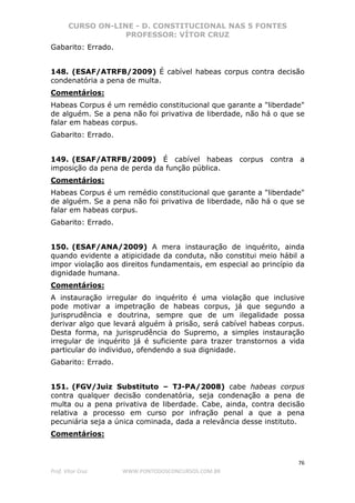 CURSO ON-LINE - D. CONSTITUCIONAL NAS 5 FONTES
PROFESSOR: VÍTOR CRUZ
76
Prof. Vítor Cruz WWW.PONTODOSCONCURSOS.COM.BR
Gabarito: Errado.
148. (ESAF/ATRFB/2009) É cabível habeas corpus contra decisão
condenatória a pena de multa.
Comentários:
Habeas Corpus é um remédio constitucional que garante a "liberdade"
de alguém. Se a pena não foi privativa de liberdade, não há o que se
falar em habeas corpus.
Gabarito: Errado.
149. (ESAF/ATRFB/2009) É cabível habeas corpus contra a
imposição da pena de perda da função pública.
Comentários:
Habeas Corpus é um remédio constitucional que garante a "liberdade"
de alguém. Se a pena não foi privativa de liberdade, não há o que se
falar em habeas corpus.
Gabarito: Errado.
150. (ESAF/ANA/2009) A mera instauração de inquérito, ainda
quando evidente a atipicidade da conduta, não constitui meio hábil a
impor violação aos direitos fundamentais, em especial ao princípio da
dignidade humana.
Comentários:
A instauração irregular do inquérito é uma violação que inclusive
pode motivar a impetração de habeas corpus, já que segundo a
jurisprudência e doutrina, sempre que de um ilegalidade possa
derivar algo que levará alguém à prisão, será cabível habeas corpus.
Desta forma, na jurisprudência do Supremo, a simples instauração
irregular de inquérito já é suficiente para trazer transtornos a vida
particular do individuo, ofendendo a sua dignidade.
Gabarito: Errado.
151. (FGV/Juiz Substituto – TJ-PA/2008) cabe habeas corpus
contra qualquer decisão condenatória, seja condenação a pena de
multa ou a pena privativa de liberdade. Cabe, ainda, contra decisão
relativa a processo em curso por infração penal a que a pena
pecuniária seja a única cominada, dada a relevância desse instituto.
Comentários:
 