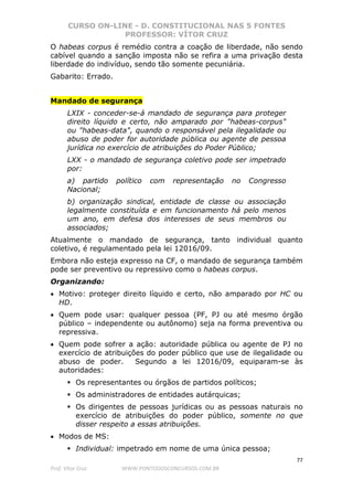CURSO ON-LINE - D. CONSTITUCIONAL NAS 5 FONTES
PROFESSOR: VÍTOR CRUZ
77
Prof. Vítor Cruz WWW.PONTODOSCONCURSOS.COM.BR
O habeas corpus é remédio contra a coação de liberdade, não sendo
cabível quando a sanção imposta não se refira a uma privação desta
liberdade do indivíduo, sendo tão somente pecuniária.
Gabarito: Errado.
Mandado de segurança
LXIX - conceder-se-á mandado de segurança para proteger
direito líquido e certo, não amparado por "habeas-corpus"
ou "habeas-data", quando o responsável pela ilegalidade ou
abuso de poder for autoridade pública ou agente de pessoa
jurídica no exercício de atribuições do Poder Público;
LXX - o mandado de segurança coletivo pode ser impetrado
por:
a) partido político com representação no Congresso
Nacional;
b) organização sindical, entidade de classe ou associação
legalmente constituída e em funcionamento há pelo menos
um ano, em defesa dos interesses de seus membros ou
associados;
Atualmente o mandado de segurança, tanto individual quanto
coletivo, é regulamentado pela lei 12016/09.
Embora não esteja expresso na CF, o mandado de segurança também
pode ser preventivo ou repressivo como o habeas corpus.
Organizando:
• Motivo: proteger direito líquido e certo, não amparado por HC ou
HD.
• Quem pode usar: qualquer pessoa (PF, PJ ou até mesmo órgão
público – independente ou autônomo) seja na forma preventiva ou
repressiva.
• Quem pode sofrer a ação: autoridade pública ou agente de PJ no
exercício de atribuições do poder público que use de ilegalidade ou
abuso de poder. Segundo a lei 12016/09, equiparam-se às
autoridades:
Os representantes ou órgãos de partidos políticos;
Os administradores de entidades autárquicas;
Os dirigentes de pessoas jurídicas ou as pessoas naturais no
exercício de atribuições do poder público, somente no que
disser respeito a essas atribuições.
• Modos de MS:
Individual: impetrado em nome de uma única pessoa;
 