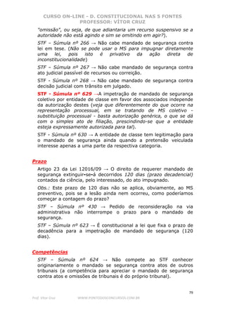 CURSO ON-LINE - D. CONSTITUCIONAL NAS 5 FONTES
PROFESSOR: VÍTOR CRUZ
79
Prof. Vítor Cruz WWW.PONTODOSCONCURSOS.COM.BR
"omissão", ou seja, de que adiantaria um recurso suspensivo se a
autoridade não está agindo e sim se omitindo em agir?).
STF – Súmula nº 266 → Não cabe mandado de segurança contra
lei em tese. (Não se pode usar o MS para impugnar diretamente
uma lei, pois isto é privativo da ação direta de
inconstitucionalidade)
STF – Súmula nº 267 → Não cabe mandado de segurança contra
ato judicial passível de recursos ou correição.
STF - Súmula nº 268 → Não cabe mandado de segurança contra
decisão judicial com trânsito em julgado.
STF - Súmula nº 629 →A impetração de mandado de segurança
coletivo por entidade de classe em favor dos associados independe
da autorização destes (veja que diferentemente do que ocorre na
representação processual, em se tratando de MS coletivo -
substituição processual - basta autorização genérica, o que se dá
com o simples ato de filiação, prescindindo-se que a entidade
esteja expressamente autorizada para tal).
STF - Súmula nº 630 → A entidade de classe tem legitimação para
o mandado de segurança ainda quando a pretensão veiculada
interesse apenas a uma parte da respectiva categoria.
Prazo
Artigo 23 da Lei 12016/09 → O direito de requerer mandado de
segurança extinguir-se-á decorridos 120 dias (prazo decadencial)
contados da ciência, pelo interessado, do ato impugnado.
Obs.: Este prazo de 120 dias não se aplica, obviamente, ao MS
preventivo, pois se a lesão ainda nem ocorreu, como poderíamos
começar a contagem do prazo?
STF – Súmula nº 430 → Pedido de reconsideração na via
administrativa não interrompe o prazo para o mandado de
segurança.
STF – Súmula nº 623 → É constitucional a lei que fixa o prazo de
decadência para a impetração de mandado de segurança (120
dias).
Competências
STF – Súmula nº 624 → Não compete ao STF conhecer
originariamente o mandado se segurança contra atos de outros
tribunais (a competência para apreciar o mandado de segurança
contra atos e omissões de tribunais é do próprio tribunal).
 