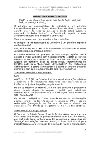 CURSO ON-LINE - D. CONSTITUCIONAL NAS 5 FONTES
PROFESSOR: VÍTOR CRUZ
8
Prof. Vítor Cruz WWW.PONTODOSCONCURSOS.COM.BR
Inafastabilidade do Judiciário
XXXV - a lei não excluirá da apreciação do Poder Judiciário
lesão ou ameaça a direito;
O princípio da inafastabilidade do Judiciário é um princípio
importantíssimo para o Estado democrático de direito. Pois ao
garantir que toda lesão ou ameaça a direito estará sujeita a
apreciação do Poder Judiciário, a Constituição impede os usos
arbitrários de poder que ameaçam a democracia.
Vamos tecer algumas considerações sobre o princípio:
O princípio da inafastabilidade do Judiciário é um princípio expresso
na Constituição?
Sim, está no art. 5º, XXXV: "a lei não excluirá da apreciação do Poder
Judiciário lesão ou ameaça a direito".
O entendimento deste artigo é que, por este princípio, alguém poderá
acessar o Poder Judiciário sem necessariamente esgotar as esferas
administrativas e será apenas o Poder Judiciário que fará a “coisa
julgada” em definitivo, típico do direito inglês, diferentemente do
franCês, onde há o “Contencioso administrativo”. (no contencioso
administrativo, a esfera administrativa é capaz de proferir decisões
definitivas, sem que sejam apreciadas pelo Poder Judiciário).
2- Existem exceções a este princípio?
Sim:
A) CF, art. 217 §1º → O Poder Judiciário só admitirá ações relativas
à disciplina e às competições desportivas após esgotarem-se as
instâncias da justiça desportiva, regulada em lei.
B) Em se tratando de Habeas Data, só será admitida a propositura
deste remédio depois de negado o pedido pela autoridade
administrativa. (entendimento do STF - HD 22/DF, entre outros - e
STJ - Súmula nº2)
C) Lei no 11.417/06 → Contra omissão ou ato da administração
pública (contrário ao teor de súmula vinculante do STF), o uso da
reclamação (impugnação ao Supremo de descumprimento da
decisão) só será admitido após esgotamento das vias administrativas.
3- Por que este princípio existe?
O Brasil é um Estado Democrático de Direito. Assim, para que esta
característica se concretize, precisa-se de um Poder Judiciário efetivo,
que realmente tome conhecimento das demandas, e assim sirva de
"balança" nas relações internas. Assim, o Poder Judiciário é peça
importantíssima para efetivação do sistema de "freios e contrapesos",
 