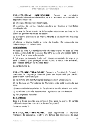 CURSO ON-LINE - D. CONSTITUCIONAL NAS 5 FONTES
PROFESSOR: VÍTOR CRUZ
80
Prof. Vítor Cruz WWW.PONTODOSCONCURSOS.COM.BR
152. (FCC/Oficial -DPE-SP/2010) Dentre os requisitos
constitucionalmente estabelecidos para o cabimento do mandado de
segurança inclui-se:
a) ameaça à liberdade de locomoção.
b) ausência de norma regulamentadora de direitos e liberdades
constitucionais.
c) recusa de fornecimento de informações constantes de bancos de
dados do governo relativas ao lesado.
d) ato lesivo, desde que, ao meio ambiente e ao patrimônio histórico
e cultural.
e) ofensa a direito líquido e certo do lesado, não amparado por
habeas corpus ou habeas data.
Comentários:
No caso da letra A, o remédio seria o habeas corpus. No caso da letra
B seria o mandado de injunção. Na letra C, seria um habeas data e
na letra D seria uma ação popular.
A única que está correta é a letra E, já que o mandado de segurança
será concedido para proteger direito líquido e certo, não amparado
por "habeas-corpus" ou "habeas-data".
Gabarito: Letra E.
153. (FCC/AJAJ-TRE-AP/2011) Segundo a Constituição Federal, o
mandado de segurança coletivo pode ser impetrado por partido
político com representação:
a) no mínimo em dez Municípios localizados num único Estado.
b) na Câmara de Vereadores do Município onde está localizada sua
sede.
c) na Assembleia Legislativa do Estado onde está localizada sua sede.
d) no mínimo com três Assembleias Legislativas de três Estados.
e) no Congresso Nacional.
Comentário:
Essa é a típica questão pra ninguém tirar zero na prova. O partido
político tem que ter representação no Congresso!
Gabarito: Letra E.
154. (FCC/AJAJ-TRE-AP/2011) Está legitimada a impetrar
mandado de segurança coletivo em defesa dos interesses de seus
 