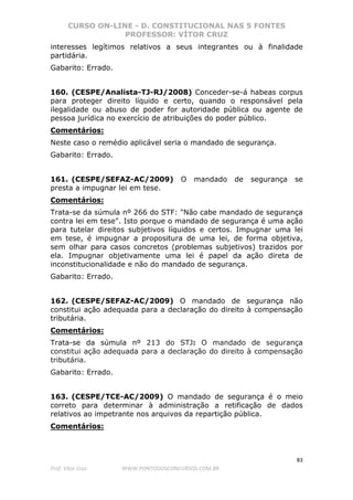 CURSO ON-LINE - D. CONSTITUCIONAL NAS 5 FONTES
PROFESSOR: VÍTOR CRUZ
83
Prof. Vítor Cruz WWW.PONTODOSCONCURSOS.COM.BR
interesses legítimos relativos a seus integrantes ou à finalidade
partidária.
Gabarito: Errado.
160. (CESPE/Analista-TJ-RJ/2008) Conceder-se-á habeas corpus
para proteger direito líquido e certo, quando o responsável pela
ilegalidade ou abuso de poder for autoridade pública ou agente de
pessoa jurídica no exercício de atribuições do poder público.
Comentários:
Neste caso o remédio aplicável seria o mandado de segurança.
Gabarito: Errado.
161. (CESPE/SEFAZ-AC/2009) O mandado de segurança se
presta a impugnar lei em tese.
Comentários:
Trata-se da súmula nº 266 do STF: "Não cabe mandado de segurança
contra lei em tese". Isto porque o mandado de segurança é uma ação
para tutelar direitos subjetivos líquidos e certos. Impugnar uma lei
em tese, é impugnar a propositura de uma lei, de forma objetiva,
sem olhar para casos concretos (problemas subjetivos) trazidos por
ela. Impugnar objetivamente uma lei é papel da ação direta de
inconstitucionalidade e não do mandado de segurança.
Gabarito: Errado.
162. (CESPE/SEFAZ-AC/2009) O mandado de segurança não
constitui ação adequada para a declaração do direito à compensação
tributária.
Comentários:
Trata-se da súmula nº 213 do STJ: O mandado de segurança
constitui ação adequada para a declaração do direito à compensação
tributária.
Gabarito: Errado.
163. (CESPE/TCE-AC/2009) O mandado de segurança é o meio
correto para determinar à administração a retificação de dados
relativos ao impetrante nos arquivos da repartição pública.
Comentários:
 