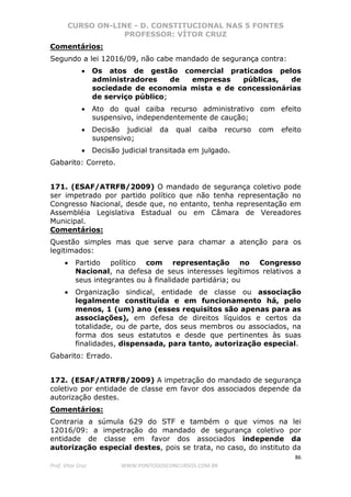 CURSO ON-LINE - D. CONSTITUCIONAL NAS 5 FONTES
PROFESSOR: VÍTOR CRUZ
86
Prof. Vítor Cruz WWW.PONTODOSCONCURSOS.COM.BR
Comentários:
Segundo a lei 12016/09, não cabe mandado de segurança contra:
• Os atos de gestão comercial praticados pelos
administradores de empresas públicas, de
sociedade de economia mista e de concessionárias
de serviço público;
• Ato do qual caiba recurso administrativo com efeito
suspensivo, independentemente de caução;
• Decisão judicial da qual caiba recurso com efeito
suspensivo;
• Decisão judicial transitada em julgado.
Gabarito: Correto.
171. (ESAF/ATRFB/2009) O mandado de segurança coletivo pode
ser impetrado por partido político que não tenha representação no
Congresso Nacional, desde que, no entanto, tenha representação em
Assembléia Legislativa Estadual ou em Câmara de Vereadores
Municipal.
Comentários:
Questão simples mas que serve para chamar a atenção para os
legitimados:
• Partido político com representação no Congresso
Nacional, na defesa de seus interesses legítimos relativos a
seus integrantes ou à finalidade partidária; ou
• Organização sindical, entidade de classe ou associação
legalmente constituída e em funcionamento há, pelo
menos, 1 (um) ano (esses requisitos são apenas para as
associações), em defesa de direitos líquidos e certos da
totalidade, ou de parte, dos seus membros ou associados, na
forma dos seus estatutos e desde que pertinentes às suas
finalidades, dispensada, para tanto, autorização especial.
Gabarito: Errado.
172. (ESAF/ATRFB/2009) A impetração do mandado de segurança
coletivo por entidade de classe em favor dos associados depende da
autorização destes.
Comentários:
Contraria a súmula 629 do STF e também o que vimos na lei
12016/09: a impetração do mandado de segurança coletivo por
entidade de classe em favor dos associados independe da
autorização especial destes, pois se trata, no caso, do instituto da
 