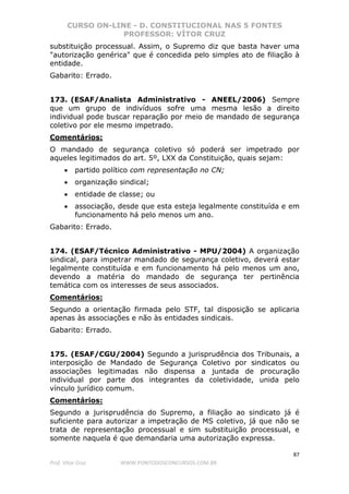 CURSO ON-LINE - D. CONSTITUCIONAL NAS 5 FONTES
PROFESSOR: VÍTOR CRUZ
87
Prof. Vítor Cruz WWW.PONTODOSCONCURSOS.COM.BR
substituição processual. Assim, o Supremo diz que basta haver uma
"autorização genérica" que é concedida pelo simples ato de filiação à
entidade.
Gabarito: Errado.
173. (ESAF/Analista Administrativo - ANEEL/2006) Sempre
que um grupo de indivíduos sofre uma mesma lesão a direito
individual pode buscar reparação por meio de mandado de segurança
coletivo por ele mesmo impetrado.
Comentários:
O mandado de segurança coletivo só poderá ser impetrado por
aqueles legitimados do art. 5º, LXX da Constituição, quais sejam:
• partido político com representação no CN;
• organização sindical;
• entidade de classe; ou
• associação, desde que esta esteja legalmente constituída e em
funcionamento há pelo menos um ano.
Gabarito: Errado.
174. (ESAF/Técnico Administrativo - MPU/2004) A organização
sindical, para impetrar mandado de segurança coletivo, deverá estar
legalmente constituída e em funcionamento há pelo menos um ano,
devendo a matéria do mandado de segurança ter pertinência
temática com os interesses de seus associados.
Comentários:
Segundo a orientação firmada pelo STF, tal disposição se aplicaria
apenas às associações e não às entidades sindicais.
Gabarito: Errado.
175. (ESAF/CGU/2004) Segundo a jurisprudência dos Tribunais, a
interposição de Mandado de Segurança Coletivo por sindicatos ou
associações legitimadas não dispensa a juntada de procuração
individual por parte dos integrantes da coletividade, unida pelo
vínculo jurídico comum.
Comentários:
Segundo a jurisprudência do Supremo, a filiação ao sindicato já é
suficiente para autorizar a impetração de MS coletivo, já que não se
trata de representação processual e sim substituição processual, e
somente naquela é que demandaria uma autorização expressa.
 