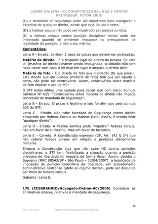 CURSO ON-LINE - D. CONSTITUCIONAL NAS 5 FONTES
PROFESSOR: VÍTOR CRUZ
89
Prof. Vítor Cruz WWW.PONTODOSCONCURSOS.COM.BR
(C) o mandado de segurança pode ser impetrado para assegurar o
exercício de qualquer direito, desde que seja líquido e certo.
(D) o habeas corpus não pode ser impetrado por pessoa jurídica.
(E) o habeas corpus contra punição disciplinar militar pode ser
impetrado quando se pretende impugnar os pressupostos da
legalidade da punição, e não o seu mérito.
Comentários:
Letra A - Errado. Existem 2 tipos de coisas que devem ser analisadas:
Matéria de direito - É o respaldo legal do direito da pessoa. Se esta
lei (matéria de direito) estiver sendo impugnada, o cidadão não tem
nada haver com isso. A lei está em vigor e ampara o direito dele!
Matéria de fato - É o direito de fato que o cidadão diz que possui.
Este direito que ele pleiteia (matéria de fato) tem que ser líquido e
certo, não pode ser controverso. Assim, controvérsia sobre matéria
de fato impede o uso do MS!
O STF então editou uma súmula para deixar isso bem claro: Súmula
SÚMULA Nº 625: "Controvérsia sobre matéria de direito não impede
concessão de mandado de segurança".
Letra B - Errado. O prazo é legítimo e isto foi afirmado pela súmula
632 do STF.
Letra C - Errado. Não cabe Mandado de Segurança contra direito
amparado por Habeas Corpus ou Habeas Data. Assim, é errado falar
"qualquer direito".
Letra D - Errado. A Pessoa Jurídica pode "impetrar" habeas corpus,
não em favor de si mesmo, mas em favor de terceiros.
Letra E - Correto. A Constituição expressa (CF, Art. 142 § 2º) que
não caberá habeas corpus em relação a punições disciplinares
militares.
Embora a Constituição diga que não cabe HC contra punições
disciplinares, o STF tem flexibilizado a situação quando a punição
privativa de liberdade foi imposta de forma ilegal. Assim, decidiu o
Supremo (RHC 88543/SP - São Paulo - 03/04/2007): a legalidade da
imposição de punição constritiva da liberdade, em procedimento
administrativo castrense (afeto ao regime militar), pode ser discutida
por meio de habeas corpus.
Gabarito: Letra E.
178. (CESGRANRIO/Advogado-Detran-AC/2009) Considere as
afirmativas abaixo, relativas a mandado de segurança.
 