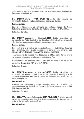 CURSO ON-LINE - D. CONSTITUCIONAL NAS 5 FONTES
PROFESSOR: VÍTOR CRUZ
9
Prof. Vítor Cruz WWW.PONTODOSCONCURSOS.COM.BR
pois, impede que haja abusos e autoritarismos por parte dos Poderes
Executivo e Legislativo.
14. (FCC/Analista - TRF 5ª/2008) A lei não excluirá da
apreciação do Poder Judiciário lesão ou ameaça a direito.
Comentários:
Esta é a literalidade do princípio da inafastabilidade do Poder
Judiciário, presente na Constituição Federal em seu art. 5º, XXXV.
Gabarito: Correto.
15. (FCC/Procurador - Recife/2008) Estão excluídas da
apreciação do Poder Judiciário as decisões administrativas, enquanto
não forem esgotadas as instâncias administrativas.
Comentários:
Isso contraria o princípio da inafastabilidade do judiciário. Segundo
este princípio, não existe necessidade para o esgotamento das
esferas administrativas, ressalvando-se duas exceções:
- Ajuizamento de habeas data (Segundo o STF, precisa haver prévia
recusa administrativa em fornecer as informações);
- Ajuizamento de questões desportivas, precisa esgotar as instâncias
da Justiça Desportiva (CF, art. 217, §1º).
Gabarito: Errado.
16. (FCC/Procurador - Recife/2008) Estão excluídas da
apreciação do Poder Judiciário as ações relativas à disciplina e às
competições desportivas enquanto não se esgotarem as instâncias da
justiça desportiva.
Comentários:
Trata-se de expressa exceção constitucional ao princípio da
inafastabilidade do Judiciário. Tal exceção é encontrada no art. 217
§1º da Constituição.
Gabarito: Correto.
17. (ESAF/Agente de Fazenda-SMF-RJ/2010) A lei não poderá
excluir da aprecição do Judiciário lesão ou ameça de direito, mas a
própria Constituição pode fazê-lo.
Comentários:
 