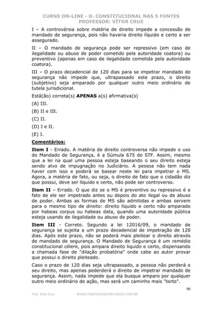 CURSO ON-LINE - D. CONSTITUCIONAL NAS 5 FONTES
PROFESSOR: VÍTOR CRUZ
90
Prof. Vítor Cruz WWW.PONTODOSCONCURSOS.COM.BR
I – A controvérsia sobre matéria de direito impede a concessão de
mandado de segurança, pois não haveria direito líquido e certo a ser
assegurado.
II – O mandado de segurança pode ser repressivo (em caso de
ilegalidade ou abuso de poder cometido pela autoridade coatora) ou
preventivo (apenas em caso de ilegalidade cometida pela autoridade
coatora).
III – O prazo decadencial de 120 dias para se impetrar mandado de
segurança não impede que, ultrapassado este prazo, o direito
(subjetivo) seja amparado por qualquer outro meio ordinário de
tutela jurisdicional.
Está(ão) correta(s) APENAS a(s) afirmativa(s)
(A) III.
(B) II e III.
(C) II.
(D) I e II.
(E) I.
Comentários:
Item I - Errado. A matéria de direito controversa não impede o uso
do Mandado de Segurança, é a Súmula 675 do STF. Assim, mesmo
que a lei na qual uma pessoa esteja baseando o seu direito esteja
sendo alvo de impugnação no Judiciário. A pessoa não tem nada
haver com isso e poderá se basear neste lei para impetrar o MS.
Agora, a matéria de fato, ou seja, o direito de fato que o cidadão diz
que possui, deve ser líquido e certo, não pode ser controverso.
Item II – Errado. O que diz se o MS é preventivo ou repressivo é o
fato de ele ser impetrado antes ou depois do ato ilegal ou de abuso
de poder. Ambas as formas de MS são admitidas e ambas servem
para o mesmo tipo de direito: direito liquido e certo não amparado
por habeas corpus ou habeas data, quando uma autoridade pública
esteja usando de ilegalidade ou abuso de poder.
Item III - Correto. Segundo a lei 12016/09, o mandado de
segurança se sujeita a um prazo decadencial de impetração de 120
dias. Após este prazo, não se poderá mais pleitear o direito através
de mandado de segurança. O Mandado de Segurança é um remédio
constitucional célere, pois ampara direito liquido e certo, dispensando
a chamada fase de "dilação probatória" onde cabe ao autor provar
que possui o direito pleiteado.
Caso o prazo de 120 dias seja ultrapassado, a pessoa não perderá o
seu direito, mas apenas pederderá o direito de impetrar mandado de
segurança. Assim, nada impede que ela busque amparo por qualquer
outro meio ordinário de ação, mas será um caminho mais "torto".
 