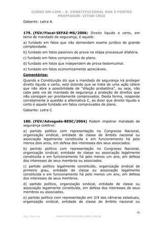 CURSO ON-LINE - D. CONSTITUCIONAL NAS 5 FONTES
PROFESSOR: VÍTOR CRUZ
91
Prof. Vítor Cruz WWW.PONTODOSCONCURSOS.COM.BR
Gabarito: Letra A.
179. (FGV/Fiscal-SEFAZ-MS/2006) Direito líquido e certo, em
tema de mandado de segurança, é aquele:
a) fundado em fatos que não demandam exame jurídico de grande
complexidade.
b) fundado em fatos passíveis de prova na etapa processual dilatória.
c) fundado em fatos comprovados de plano.
d) fundado em fatos que independem de prova testemunhal.
e) fundado em fatos economicamente apreciáveis.
Comentários:
Quando a Constituição diz que o mandado de segurança irá proteger
direito líquido e certo, está dizendo que se trata de uma ação célere
que não abre a possibilidade de “dilação probatória”, ou seja, não
cabe pela via de mandado de segurança a proteção de direitos que
não consigam ser prontamente comprovados. Desta forma, responde
corretamente à questão a alternativa C, ao dizer que direito líquido e
certo é aquele fundado em fatos comprovados de plano.
Gabarito: Letra C
180. (FGV/Advogado-BESC/2004) Podem impetrar mandado de
segurança coletivo:
a) partido político com representação no Congresso Nacional,
organização sindical, entidade de classe de âmbito nacional ou
associação legalmente constituída e em funcionamento há pelo
menos dois anos, em defesa dos interesses dos seus associados.
b) partido político com representação no Congresso Nacional,
organização sindical, entidade de classe ou associação legalmente
constituída e em funcionamento há pelo menos um ano, em defesa
dos interesses de seus membros ou associados.
c) partido político legalmente constituído, organização sindical de
primeiro grau, entidade de classe ou associação legalmente
constituída e em funcionamento há pelo menos um ano, em defesa
dos interesses de seus membros.
d) partido político, organização sindical, entidade de classe ou
associação legalmente constituída, em defesa dos interesses de seus
membros ou associados.
e) partido político com representação em 3/4 das câmaras estaduais,
organização sindical, entidade de classe de âmbito nacional ou
 