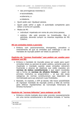 CURSO ON-LINE - D. CONSTITUCIONAL NAS 5 FONTES
PROFESSOR: VÍTOR CRUZ
93
Prof. Vítor Cruz WWW.PONTODOSCONCURSOS.COM.BR
das prerrogativas inerentes à:
♦nacionalidade;
♦soberania; e
♦cidadania.
• Quem pode usar: Qualquer pessoa.
• Quem pode sofrer a ação: A autoridade competente para
editar a norma em questão.
• Modos de MI:
individual: impetrado em nome de uma única pessoa;
coletivo: não está previsto na Constituição. Mas é
admitido, devendo cumprir os mesmos requisitos do MS
Coletivo.
MI em omissões totais e parciais:
• Embora com posicionamentos divergentes, prevalece o
entendimento de que as omissões que viabilizam o uso do
mandado de injunção podem ser totais ou parciais10
;
Espécies de “normas frustradas” que podem ser usadas para
embasar um MI:
• Embora o mandado de injunção possa ser usado para suprir
omissões totais ou parciais do poder público, somente pode ser
impetrado o mandado quando essas omissões estiverem
frustrando o alcance de objetivos que estão expostos em
normas de status constitucional, e que sejam revestidas
sob a forma de normas de eficácia limitada – sejam de
princípio institutivo ou programático -, já que são essas
categorias de normas constitucionais que dependem de
normatização para que alcancem suas finalidades.
• Baseado, no exposto, o STF já decidiu não haver possibilidade
de ingressar mandado de injunção contra a falta de normas
para efetivar mandamentos da Convenção Americana de
Direitos Humanos11
.
Espécies de “normas faltantes” para embasar um MI:
• Embora o direito tutelado deva estar previsto necessariamente
em uma norma constitucional e de eficácia limitada. A "norma
10
MI 107/DF
11
MS 22483-5/DF
 